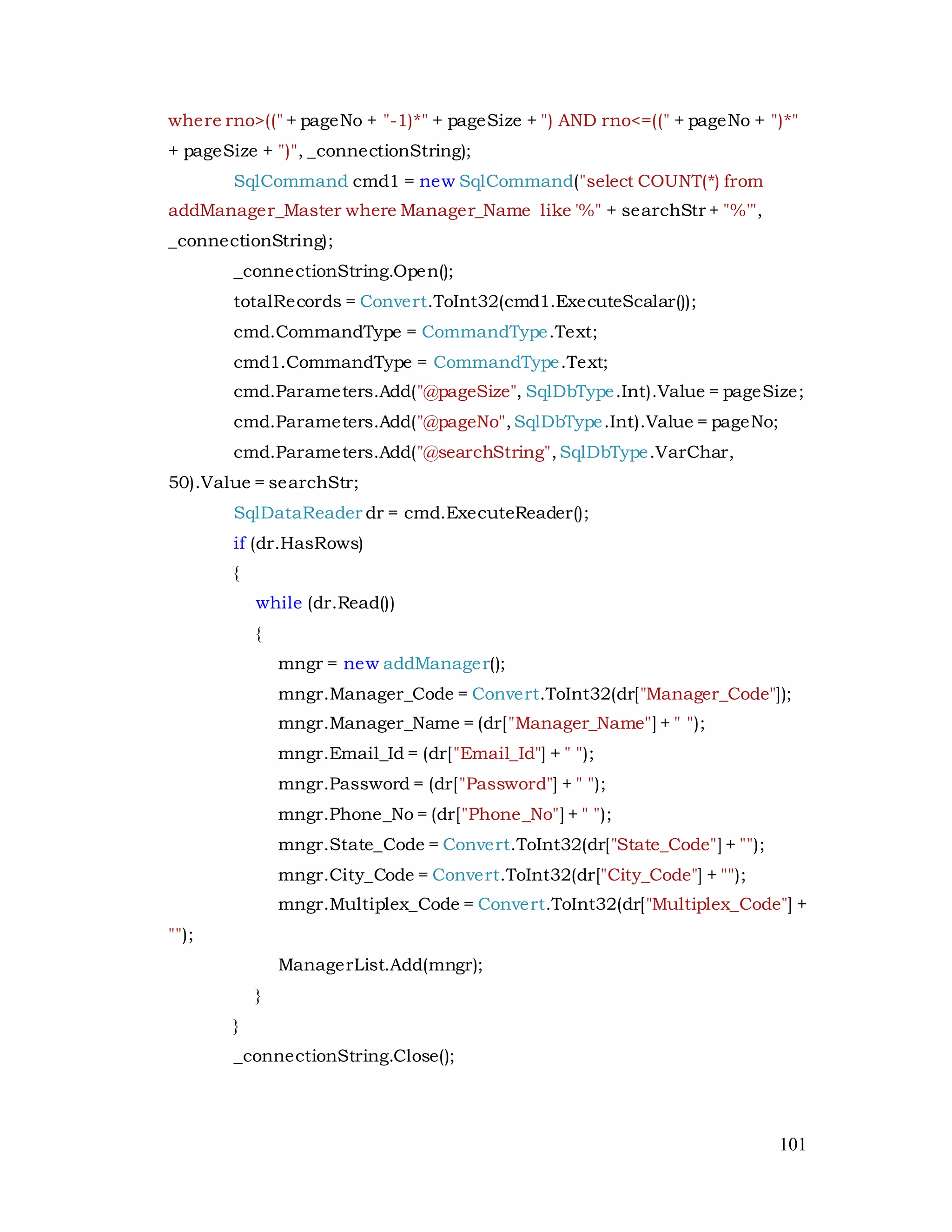 101
where rno>((" + pageNo + "-1)*" + pageSize + ") AND rno<=((" + pageNo + ")*"
+ pageSize + ")", _connectionString);
SqlCommand cmd1 = new SqlCommand("select COUNT(*) from
addManager_Master where Manager_Name like '%" + searchStr + "%'",
_connectionString);
_connectionString.Open();
totalRecords = Convert.ToInt32(cmd1.ExecuteScalar());
cmd.CommandType = CommandType.Text;
cmd1.CommandType = CommandType.Text;
cmd.Parameters.Add("@pageSize", SqlDbType.Int).Value = pageSize;
cmd.Parameters.Add("@pageNo",SqlDbType.Int).Value = pageNo;
cmd.Parameters.Add("@searchString",SqlDbType.VarChar,
50).Value = searchStr;
SqlDataReader dr = cmd.ExecuteReader();
if (dr.HasRows)
{
while (dr.Read())
{
mngr = new addManager();
mngr.Manager_Code = Convert.ToInt32(dr["Manager_Code"]);
mngr.Manager_Name = (dr["Manager_Name"] + " ");
mngr.Email_Id = (dr["Email_Id"] + " ");
mngr.Password = (dr["Password"] + " ");
mngr.Phone_No = (dr["Phone_No"] + " ");
mngr.State_Code = Convert.ToInt32(dr["State_Code"] + "");
mngr.City_Code = Convert.ToInt32(dr["City_Code"] + "");
mngr.Multiplex_Code = Convert.ToInt32(dr["Multiplex_Code"] +
"");
ManagerList.Add(mngr);
}
}
_connectionString.Close();
 