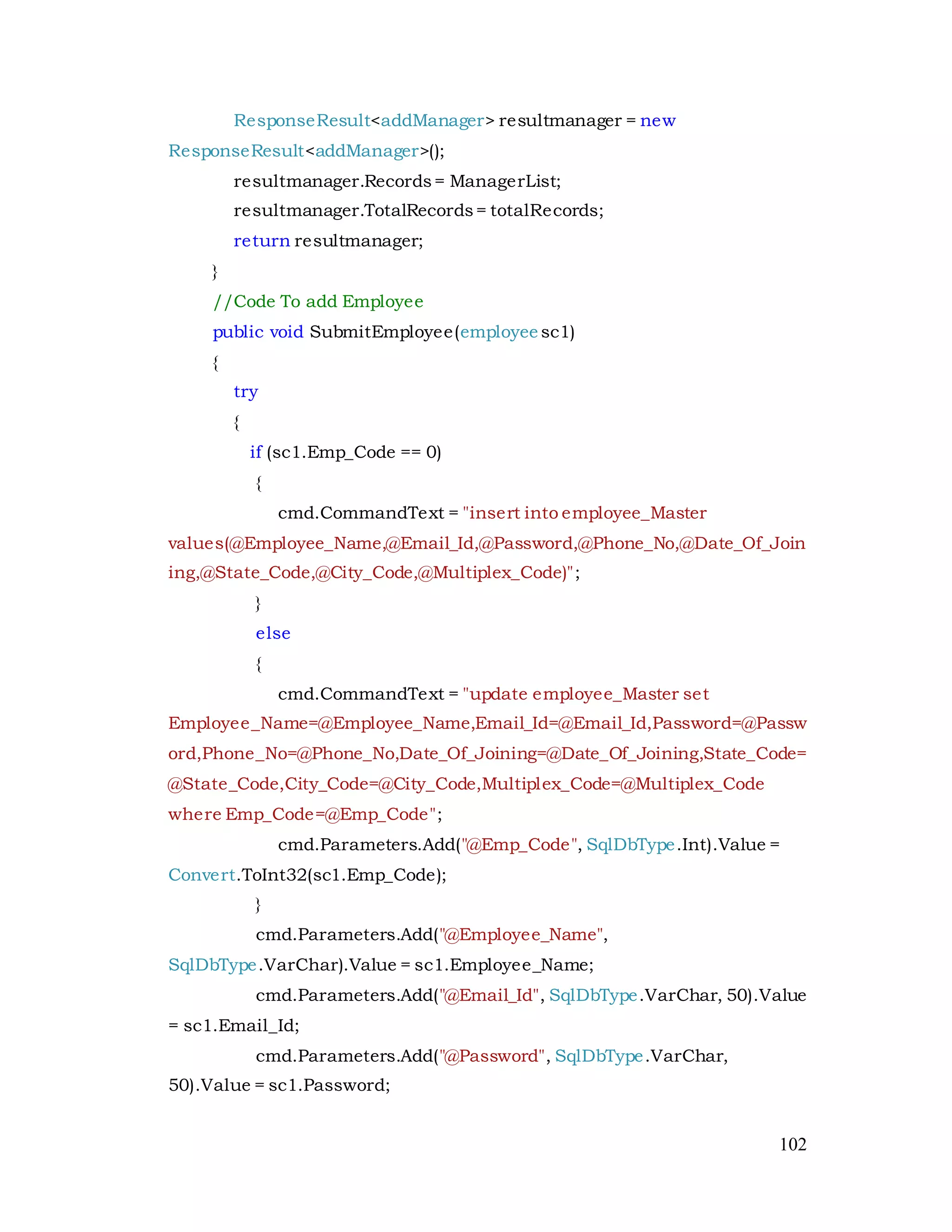 102
ResponseResult<addManager> resultmanager = new
ResponseResult<addManager>();
resultmanager.Records= ManagerList;
resultmanager.TotalRecords= totalRecords;
return resultmanager;
}
//Code To add Employee
public void SubmitEmployee(employee sc1)
{
try
{
if (sc1.Emp_Code == 0)
{
cmd.CommandText = "insert into employee_Master
values(@Employee_Name,@Email_Id,@Password,@Phone_No,@Date_Of_Join
ing,@State_Code,@City_Code,@Multiplex_Code)";
}
else
{
cmd.CommandText = "update employee_Master set
Employee_Name=@Employee_Name,Email_Id=@Email_Id,Password=@Passw
ord,Phone_No=@Phone_No,Date_Of_Joining=@Date_Of_Joining,State_Code=
@State_Code,City_Code=@City_Code,Multiplex_Code=@Multiplex_Code
where Emp_Code=@Emp_Code";
cmd.Parameters.Add("@Emp_Code", SqlDbType.Int).Value =
Convert.ToInt32(sc1.Emp_Code);
}
cmd.Parameters.Add("@Employee_Name",
SqlDbType.VarChar).Value = sc1.Employee_Name;
cmd.Parameters.Add("@Email_Id", SqlDbType.VarChar, 50).Value
= sc1.Email_Id;
cmd.Parameters.Add("@Password", SqlDbType.VarChar,
50).Value = sc1.Password;
 