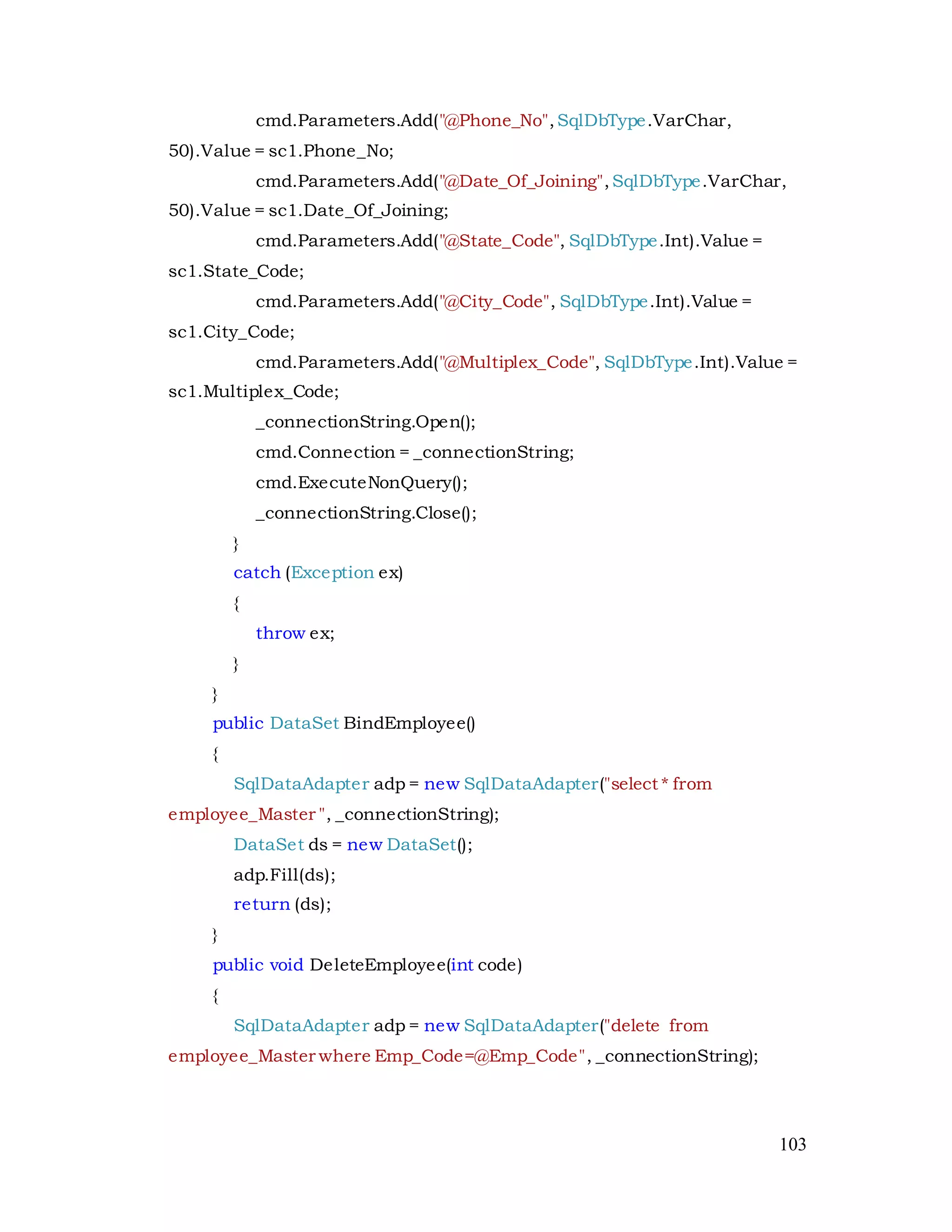 103
cmd.Parameters.Add("@Phone_No",SqlDbType.VarChar,
50).Value = sc1.Phone_No;
cmd.Parameters.Add("@Date_Of_Joining",SqlDbType.VarChar,
50).Value = sc1.Date_Of_Joining;
cmd.Parameters.Add("@State_Code", SqlDbType.Int).Value =
sc1.State_Code;
cmd.Parameters.Add("@City_Code", SqlDbType.Int).Value =
sc1.City_Code;
cmd.Parameters.Add("@Multiplex_Code", SqlDbType.Int).Value =
sc1.Multiplex_Code;
_connectionString.Open();
cmd.Connection = _connectionString;
cmd.ExecuteNonQuery();
_connectionString.Close();
}
catch (Exception ex)
{
throw ex;
}
}
public DataSet BindEmployee()
{
SqlDataAdapter adp = new SqlDataAdapter("select * from
employee_Master ", _connectionString);
DataSet ds = new DataSet();
adp.Fill(ds);
return (ds);
}
public void DeleteEmployee(int code)
{
SqlDataAdapter adp = new SqlDataAdapter("delete from
employee_Master where Emp_Code=@Emp_Code", _connectionString);
 