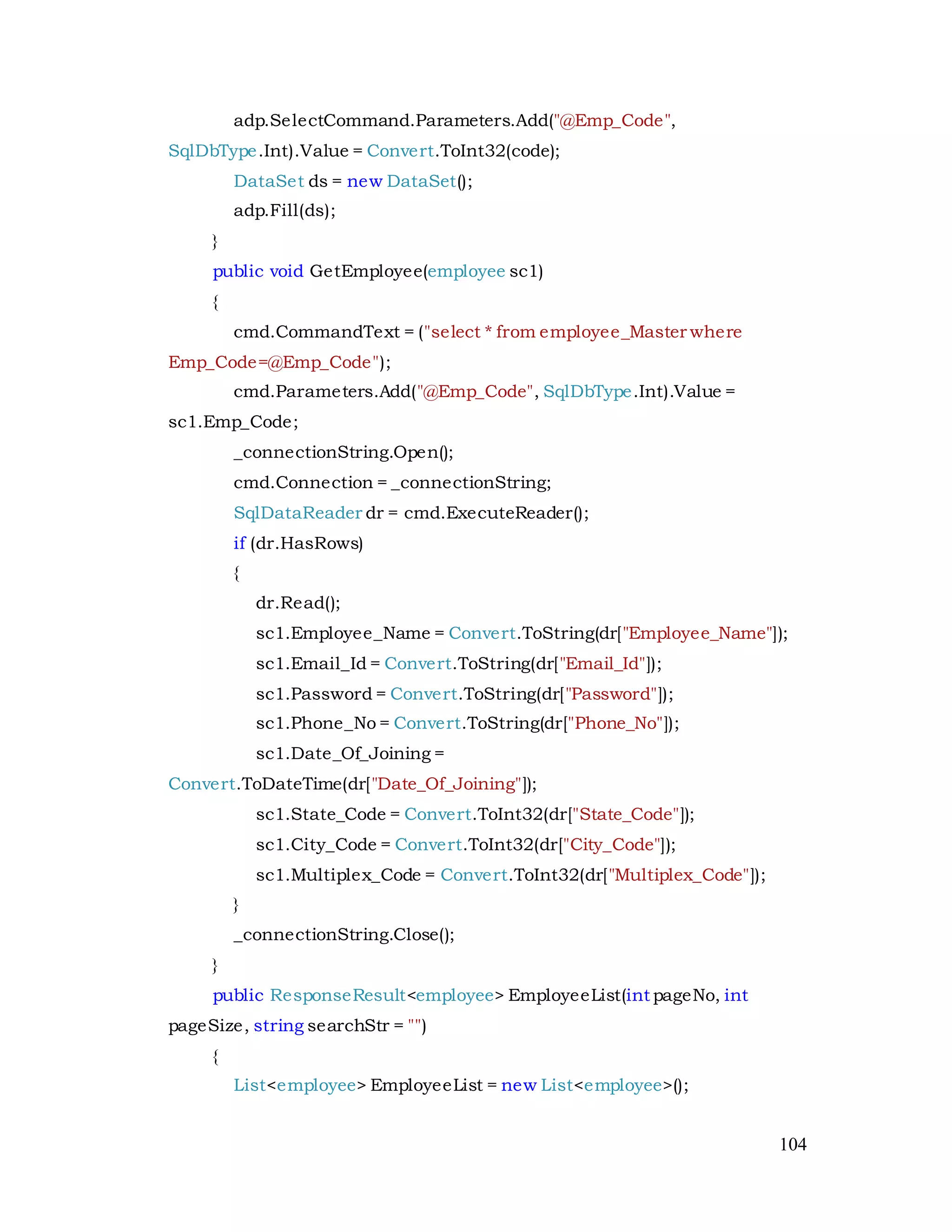 104
adp.SelectCommand.Parameters.Add("@Emp_Code",
SqlDbType.Int).Value = Convert.ToInt32(code);
DataSet ds = new DataSet();
adp.Fill(ds);
}
public void GetEmployee(employee sc1)
{
cmd.CommandText = ("select * from employee_Master where
Emp_Code=@Emp_Code");
cmd.Parameters.Add("@Emp_Code", SqlDbType.Int).Value =
sc1.Emp_Code;
_connectionString.Open();
cmd.Connection = _connectionString;
SqlDataReader dr = cmd.ExecuteReader();
if (dr.HasRows)
{
dr.Read();
sc1.Employee_Name = Convert.ToString(dr["Employee_Name"]);
sc1.Email_Id = Convert.ToString(dr["Email_Id"]);
sc1.Password = Convert.ToString(dr["Password"]);
sc1.Phone_No = Convert.ToString(dr["Phone_No"]);
sc1.Date_Of_Joining =
Convert.ToDateTime(dr["Date_Of_Joining"]);
sc1.State_Code = Convert.ToInt32(dr["State_Code"]);
sc1.City_Code = Convert.ToInt32(dr["City_Code"]);
sc1.Multiplex_Code = Convert.ToInt32(dr["Multiplex_Code"]);
}
_connectionString.Close();
}
public ResponseResult<employee> EmployeeList(int pageNo, int
pageSize, string searchStr = "")
{
List<employee> EmployeeList = new List<employee>();
 