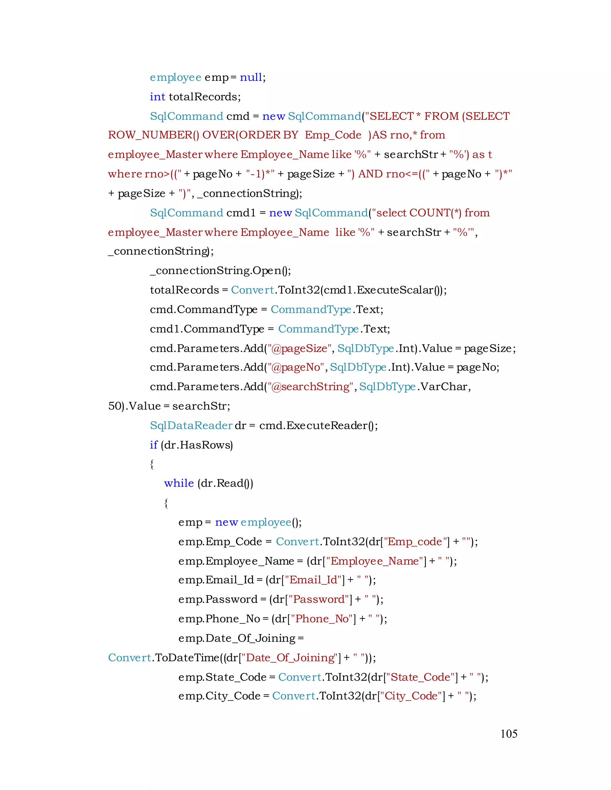 105
employee emp= null;
int totalRecords;
SqlCommand cmd = new SqlCommand("SELECT * FROM (SELECT
ROW_NUMBER() OVER(ORDER BY Emp_Code )AS rno,* from
employee_Master where Employee_Name like '%" + searchStr + "%') as t
where rno>((" + pageNo + "-1)*" + pageSize + ") AND rno<=((" + pageNo + ")*"
+ pageSize + ")", _connectionString);
SqlCommand cmd1 = new SqlCommand("select COUNT(*) from
employee_Master where Employee_Name like '%" + searchStr + "%'",
_connectionString);
_connectionString.Open();
totalRecords = Convert.ToInt32(cmd1.ExecuteScalar());
cmd.CommandType = CommandType.Text;
cmd1.CommandType = CommandType.Text;
cmd.Parameters.Add("@pageSize", SqlDbType.Int).Value = pageSize;
cmd.Parameters.Add("@pageNo",SqlDbType.Int).Value = pageNo;
cmd.Parameters.Add("@searchString",SqlDbType.VarChar,
50).Value = searchStr;
SqlDataReader dr = cmd.ExecuteReader();
if (dr.HasRows)
{
while (dr.Read())
{
emp = new employee();
emp.Emp_Code = Convert.ToInt32(dr["Emp_code"] + "");
emp.Employee_Name = (dr["Employee_Name"] + " ");
emp.Email_Id = (dr["Email_Id"] + " ");
emp.Password = (dr["Password"] + " ");
emp.Phone_No = (dr["Phone_No"] + " ");
emp.Date_Of_Joining =
Convert.ToDateTime((dr["Date_Of_Joining"] + " "));
emp.State_Code = Convert.ToInt32(dr["State_Code"] + " ");
emp.City_Code = Convert.ToInt32(dr["City_Code"] + " ");
 