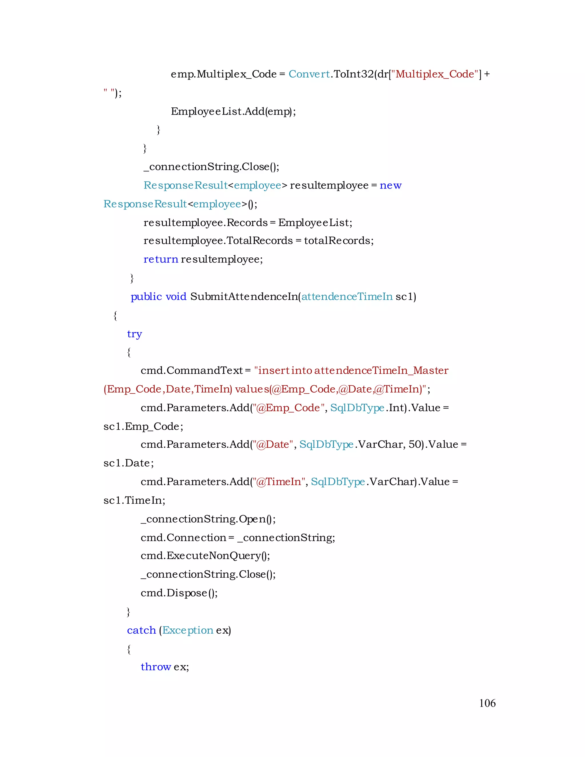 106
emp.Multiplex_Code = Convert.ToInt32(dr["Multiplex_Code"] +
" ");
EmployeeList.Add(emp);
}
}
_connectionString.Close();
ResponseResult<employee> resultemployee = new
ResponseResult<employee>();
resultemployee.Records= EmployeeList;
resultemployee.TotalRecords = totalRecords;
return resultemployee;
}
public void SubmitAttendenceIn(attendenceTimeIn sc1)
{
try
{
cmd.CommandText = "insert into attendenceTimeIn_Master
(Emp_Code,Date,TimeIn) values(@Emp_Code,@Date,@TimeIn)";
cmd.Parameters.Add("@Emp_Code", SqlDbType.Int).Value =
sc1.Emp_Code;
cmd.Parameters.Add("@Date", SqlDbType.VarChar, 50).Value =
sc1.Date;
cmd.Parameters.Add("@TimeIn", SqlDbType.VarChar).Value =
sc1.TimeIn;
_connectionString.Open();
cmd.Connection= _connectionString;
cmd.ExecuteNonQuery();
_connectionString.Close();
cmd.Dispose();
}
catch (Exception ex)
{
throw ex;
 