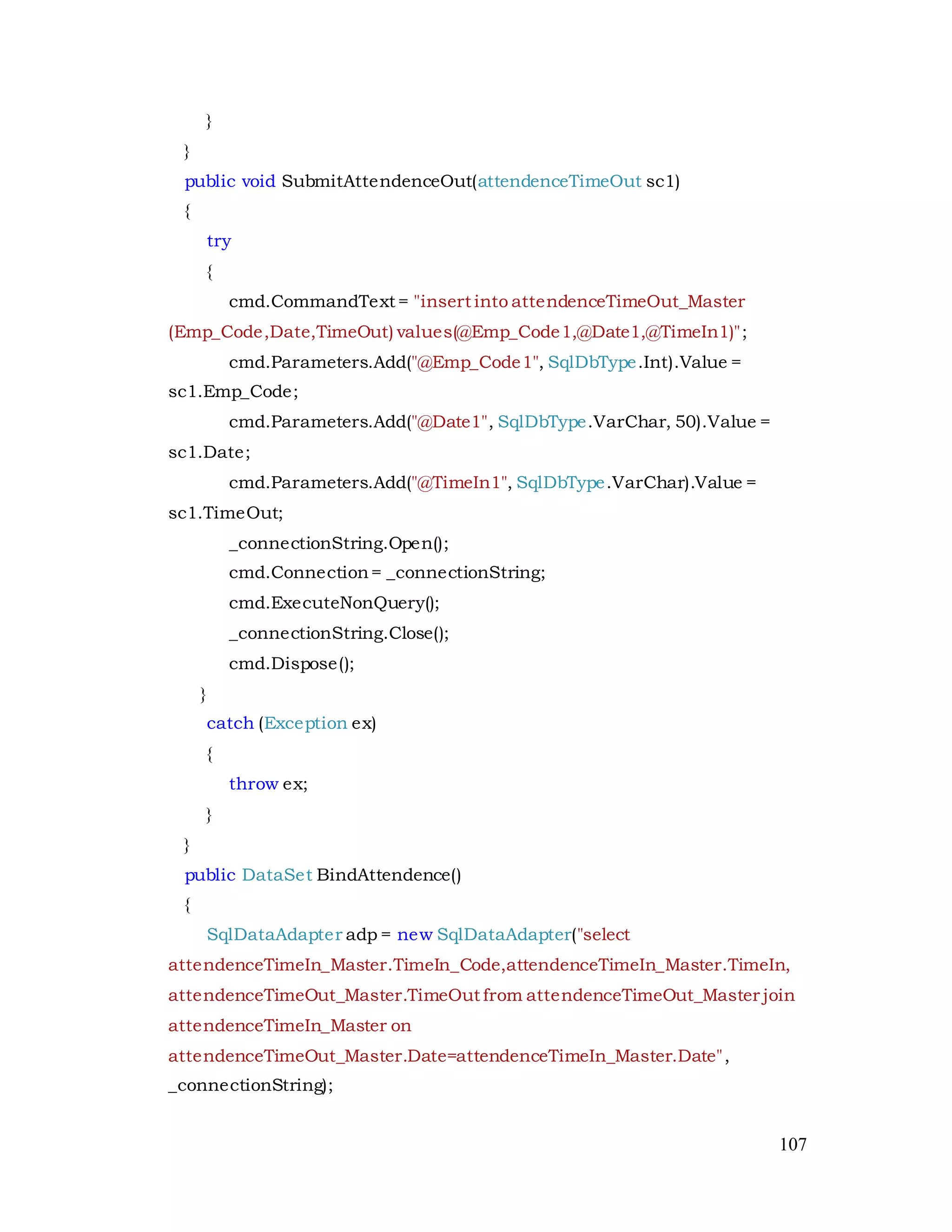 107
}
}
public void SubmitAttendenceOut(attendenceTimeOut sc1)
{
try
{
cmd.CommandText = "insert into attendenceTimeOut_Master
(Emp_Code,Date,TimeOut) values(@Emp_Code1,@Date1,@TimeIn1)";
cmd.Parameters.Add("@Emp_Code1", SqlDbType.Int).Value =
sc1.Emp_Code;
cmd.Parameters.Add("@Date1", SqlDbType.VarChar, 50).Value =
sc1.Date;
cmd.Parameters.Add("@TimeIn1", SqlDbType.VarChar).Value =
sc1.TimeOut;
_connectionString.Open();
cmd.Connection= _connectionString;
cmd.ExecuteNonQuery();
_connectionString.Close();
cmd.Dispose();
}
catch (Exception ex)
{
throw ex;
}
}
public DataSet BindAttendence()
{
SqlDataAdapter adp = new SqlDataAdapter("select
attendenceTimeIn_Master.TimeIn_Code,attendenceTimeIn_Master.TimeIn,
attendenceTimeOut_Master.TimeOut from attendenceTimeOut_Master join
attendenceTimeIn_Master on
attendenceTimeOut_Master.Date=attendenceTimeIn_Master.Date",
_connectionString);
 