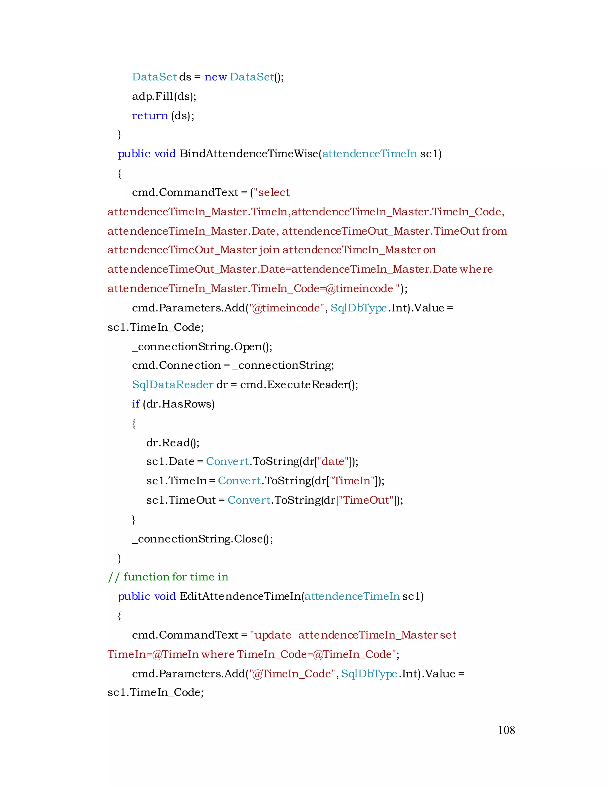 108
DataSet ds = new DataSet();
adp.Fill(ds);
return (ds);
}
public void BindAttendenceTimeWise(attendenceTimeIn sc1)
{
cmd.CommandText = ("select
attendenceTimeIn_Master.TimeIn,attendenceTimeIn_Master.TimeIn_Code,
attendenceTimeIn_Master.Date, attendenceTimeOut_Master.TimeOut from
attendenceTimeOut_Master join attendenceTimeIn_Master on
attendenceTimeOut_Master.Date=attendenceTimeIn_Master.Date where
attendenceTimeIn_Master.TimeIn_Code=@timeincode ");
cmd.Parameters.Add("@timeincode", SqlDbType.Int).Value =
sc1.TimeIn_Code;
_connectionString.Open();
cmd.Connection = _connectionString;
SqlDataReader dr = cmd.ExecuteReader();
if (dr.HasRows)
{
dr.Read();
sc1.Date = Convert.ToString(dr["date"]);
sc1.TimeIn= Convert.ToString(dr["TimeIn"]);
sc1.TimeOut = Convert.ToString(dr["TimeOut"]);
}
_connectionString.Close();
}
// function for time in
public void EditAttendenceTimeIn(attendenceTimeIn sc1)
{
cmd.CommandText = "update attendenceTimeIn_Master set
TimeIn=@TimeIn where TimeIn_Code=@TimeIn_Code";
cmd.Parameters.Add("@TimeIn_Code",SqlDbType.Int).Value =
sc1.TimeIn_Code;
 