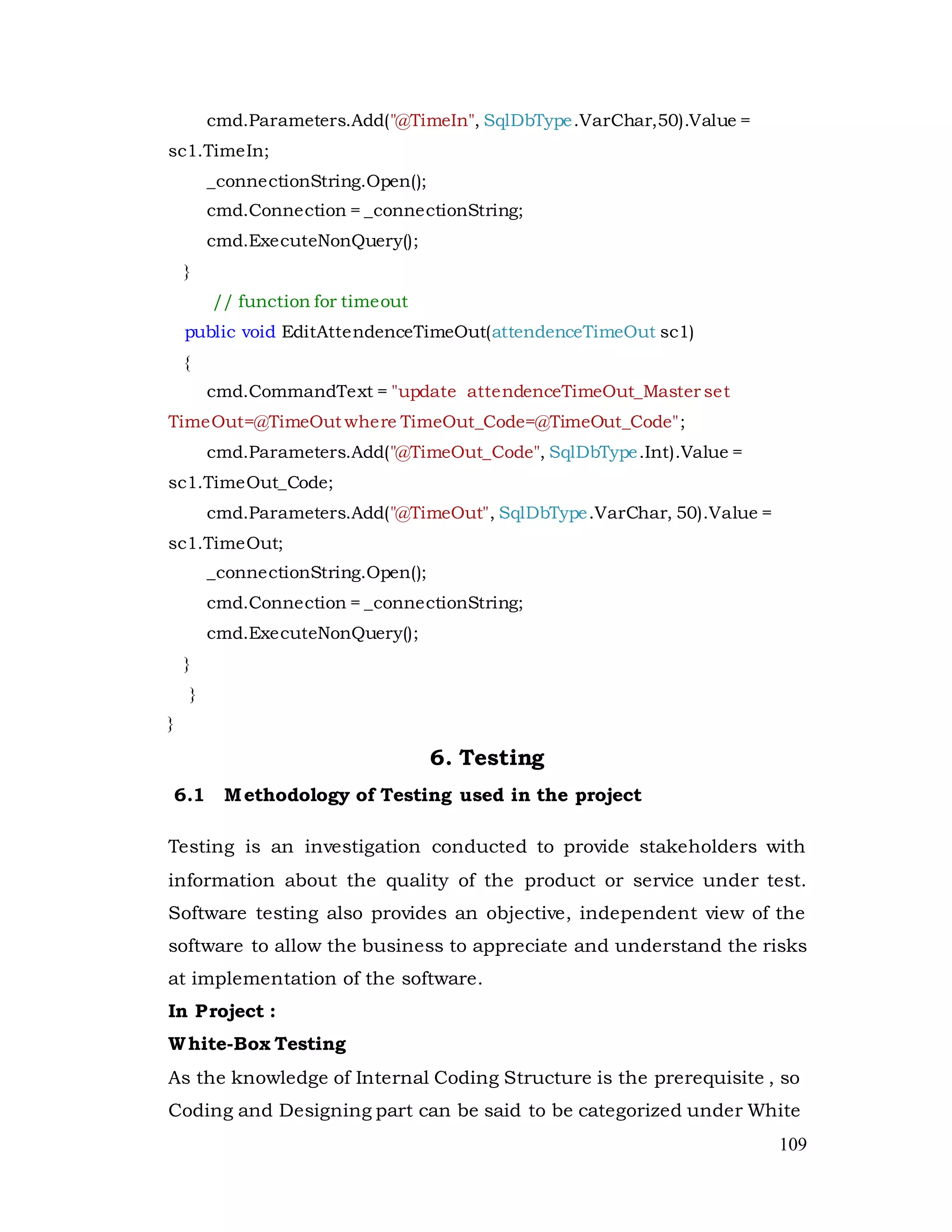 109
cmd.Parameters.Add("@TimeIn", SqlDbType.VarChar,50).Value =
sc1.TimeIn;
_connectionString.Open();
cmd.Connection = _connectionString;
cmd.ExecuteNonQuery();
}
// function for timeout
public void EditAttendenceTimeOut(attendenceTimeOut sc1)
{
cmd.CommandText = "update attendenceTimeOut_Master set
TimeOut=@TimeOut where TimeOut_Code=@TimeOut_Code";
cmd.Parameters.Add("@TimeOut_Code", SqlDbType.Int).Value =
sc1.TimeOut_Code;
cmd.Parameters.Add("@TimeOut", SqlDbType.VarChar, 50).Value =
sc1.TimeOut;
_connectionString.Open();
cmd.Connection = _connectionString;
cmd.ExecuteNonQuery();
}
}
}
6. Testing
6.1 Methodology of Testing used in the project
Testing is an investigation conducted to provide stakeholders with
information about the quality of the product or service under test.
Software testing also provides an objective, independent view of the
software to allow the business to appreciate and understand the risks
at implementation of the software.
In Project :
White-Box Testing
As the knowledge of Internal Coding Structure is the prerequisite , so
Coding and Designing part can be said to be categorized under White
 