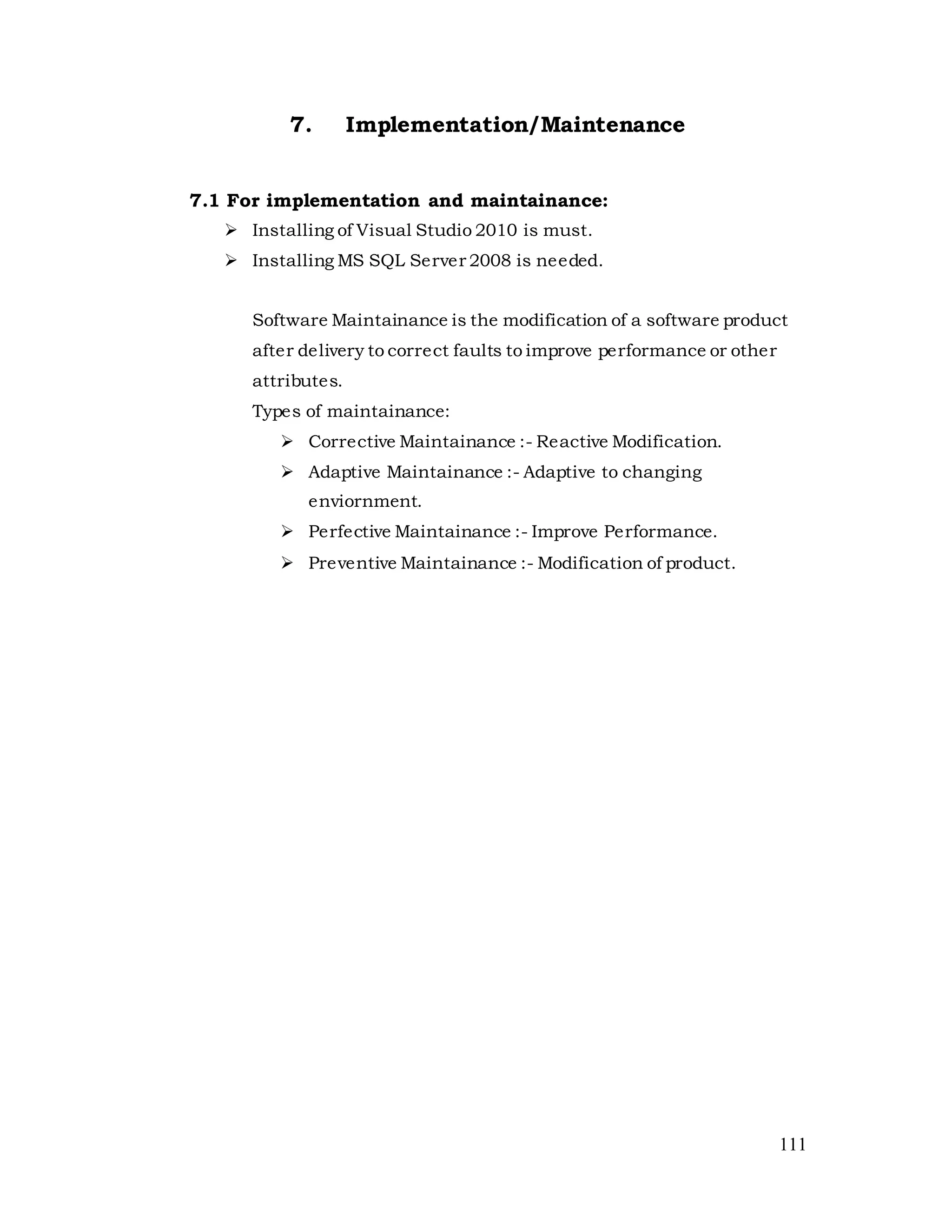111
7. Implementation/Maintenance
7.1 For implementation and maintainance:
 Installing of Visual Studio 2010 is must.
 Installing MS SQL Server 2008 is needed.
Software Maintainance is the modification of a software product
after delivery to correct faults to improve performance or other
attributes.
Types of maintainance:
 Corrective Maintainance :- Reactive Modification.
 Adaptive Maintainance :- Adaptive to changing
enviornment.
 Perfective Maintainance :- Improve Performance.
 Preventive Maintainance :- Modification of product.
 