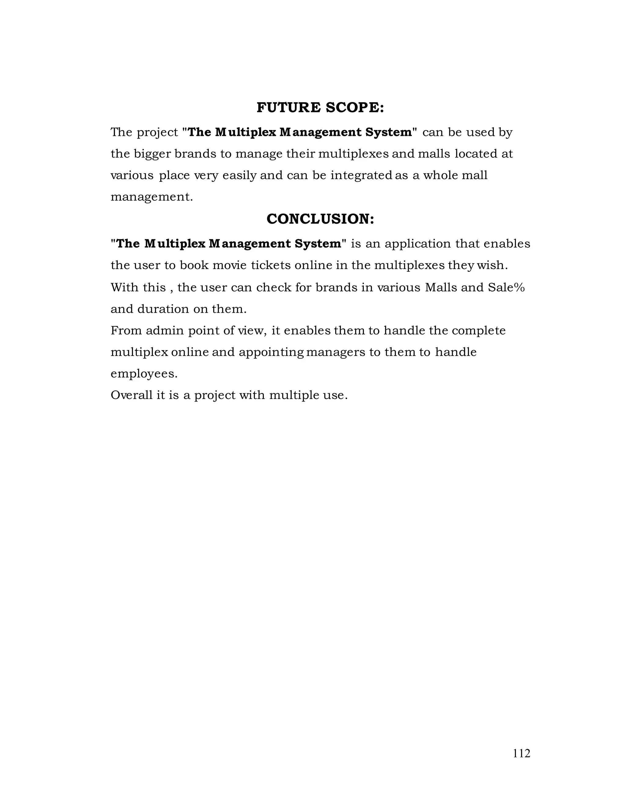 112
FUTURE SCOPE:
The project "The Multiplex Management System" can be used by
the bigger brands to manage their multiplexes and malls located at
various place very easily and can be integrated as a whole mall
management.
CONCLUSION:
"The Multiplex Management System" is an application that enables
the user to book movie tickets online in the multiplexes they wish.
With this , the user can check for brands in various Malls and Sale%
and duration on them.
From admin point of view, it enables them to handle the complete
multiplex online and appointing managers to them to handle
employees.
Overall it is a project with multiple use.
 