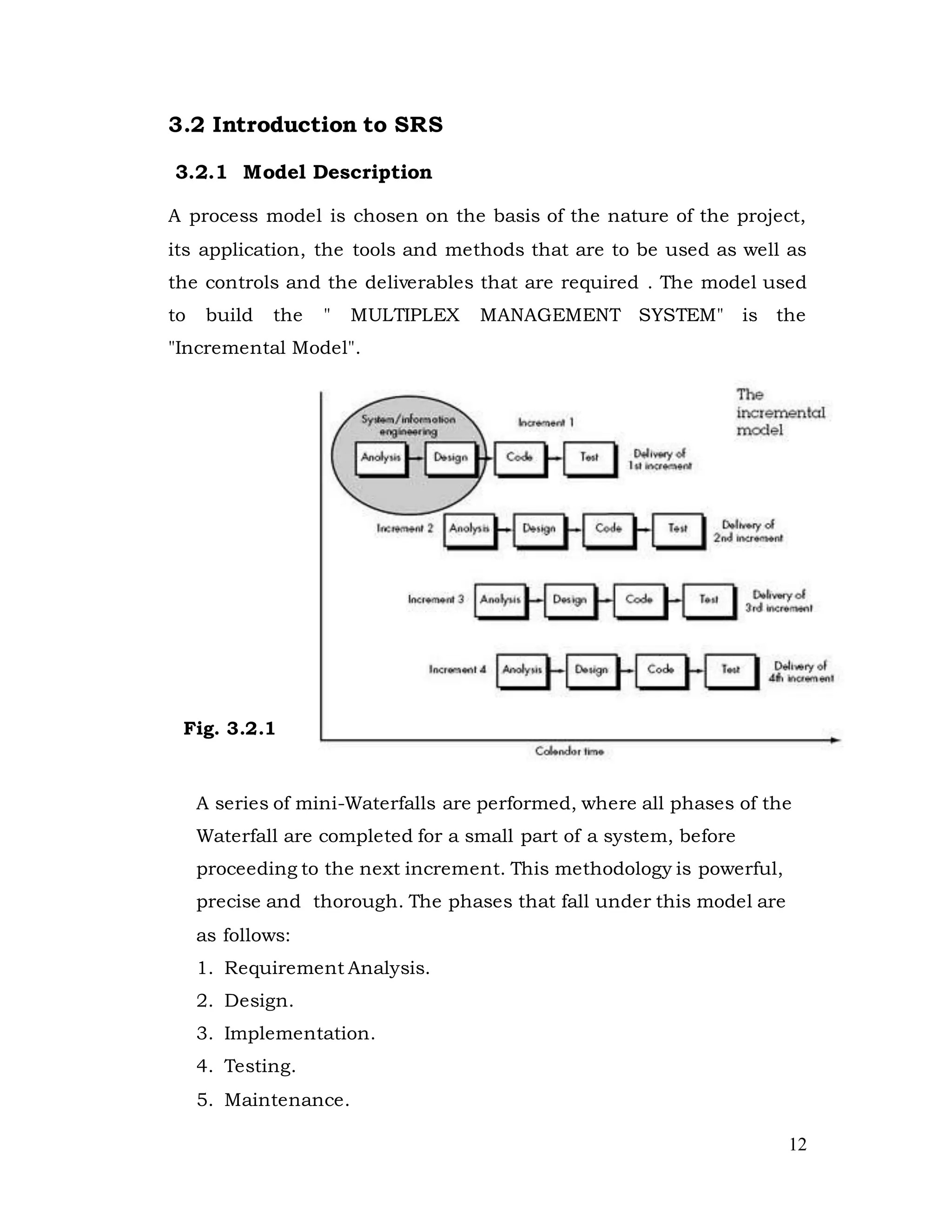 12
3.2 Introduction to SRS
3.2.1 Model Description
A process model is chosen on the basis of the nature of the project,
its application, the tools and methods that are to be used as well as
the controls and the deliverables that are required . The model used
to build the " MULTIPLEX MANAGEMENT SYSTEM" is the
"Incremental Model".
Fig. 3.2.1
A series of mini-Waterfalls are performed, where all phases of the
Waterfall are completed for a small part of a system, before
proceeding to the next increment. This methodology is powerful,
precise and thorough. The phases that fall under this model are
as follows:
1. Requirement Analysis.
2. Design.
3. Implementation.
4. Testing.
5. Maintenance.
 