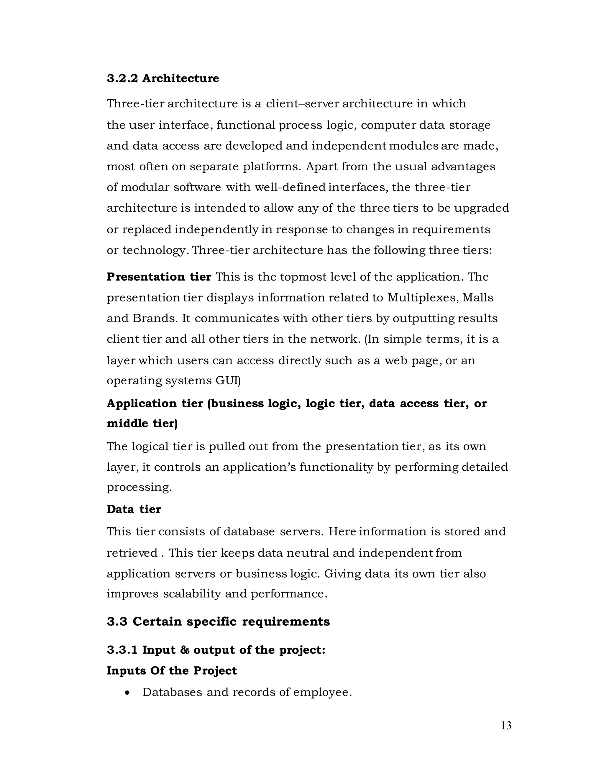 13
3.2.2 Architecture
Three-tier architecture is a client–server architecture in which
the user interface, functional process logic, computer data storage
and data access are developed and independent modules are made,
most often on separate platforms. Apart from the usual advantages
of modular software with well-defined interfaces, the three-tier
architecture is intended to allow any of the three tiers to be upgraded
or replaced independently in response to changes in requirements
or technology. Three-tier architecture has the following three tiers:
Presentation tier This is the topmost level of the application. The
presentation tier displays information related to Multiplexes, Malls
and Brands. It communicates with other tiers by outputting results
client tier and all other tiers in the network. (In simple terms, it is a
layer which users can access directly such as a web page, or an
operating systems GUI)
Application tier (business logic, logic tier, data access tier, or
middle tier)
The logical tier is pulled out from the presentation tier, as its own
layer, it controls an application’s functionality by performing detailed
processing.
Data tier
This tier consists of database servers. Here information is stored and
retrieved . This tier keeps data neutral and independent from
application servers or business logic. Giving data its own tier also
improves scalability and performance.
3.3 Certain specific requirements
3.3.1 Input & output of the project:
Inputs Of the Project
 Databases and records of employee.
 
