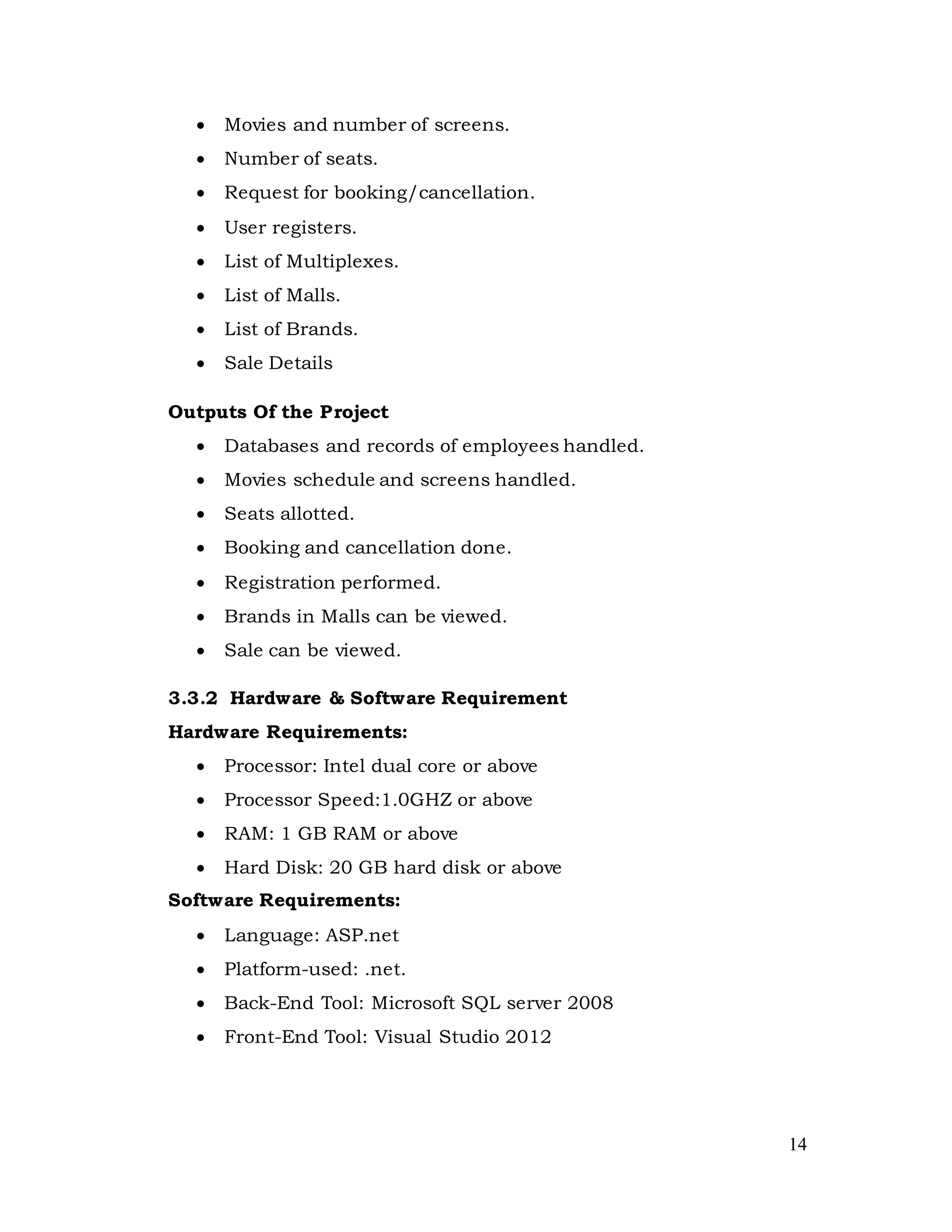 14
 Movies and number of screens.
 Number of seats.
 Request for booking/cancellation.
 User registers.
 List of Multiplexes.
 List of Malls.
 List of Brands.
 Sale Details
Outputs Of the Project
 Databases and records of employees handled.
 Movies schedule and screens handled.
 Seats allotted.
 Booking and cancellation done.
 Registration performed.
 Brands in Malls can be viewed.
 Sale can be viewed.
3.3.2 Hardware & Software Requirement
Hardware Requirements:
 Processor: Intel dual core or above
 Processor Speed:1.0GHZ or above
 RAM: 1 GB RAM or above
 Hard Disk: 20 GB hard disk or above
Software Requirements:
 Language: ASP.net
 Platform-used: .net.
 Back-End Tool: Microsoft SQL server 2008
 Front-End Tool: Visual Studio 2012
 