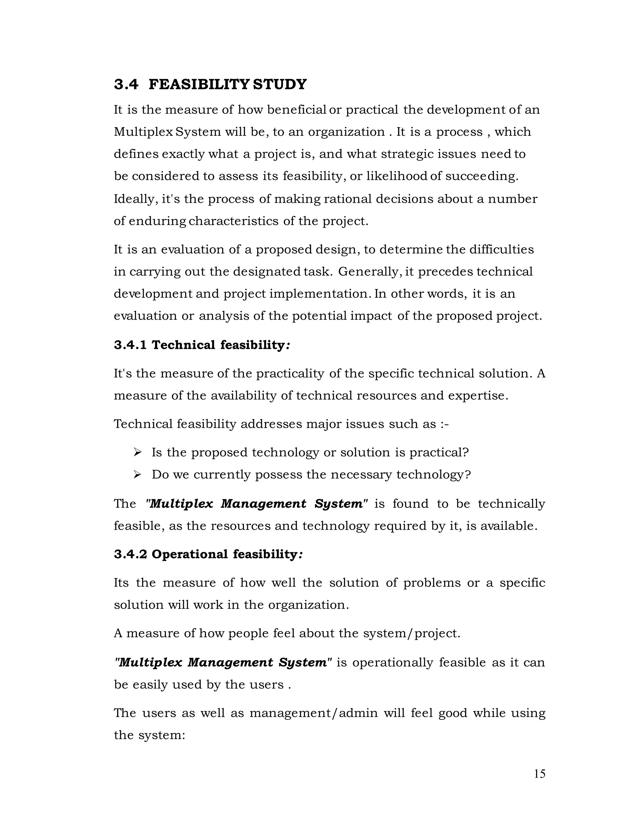 15
3.4 FEASIBILITY STUDY
It is the measure of how beneficial or practical the development of an
Multiplex System will be, to an organization . It is a process , which
defines exactly what a project is, and what strategic issues need to
be considered to assess its feasibility, or likelihood of succeeding.
Ideally, it's the process of making rational decisions about a number
of enduring characteristics of the project.
It is an evaluation of a proposed design, to determine the difficulties
in carrying out the designated task. Generally, it precedes technical
development and project implementation. In other words, it is an
evaluation or analysis of the potential impact of the proposed project.
3.4.1 Technical feasibility:
It's the measure of the practicality of the specific technical solution. A
measure of the availability of technical resources and expertise.
Technical feasibility addresses major issues such as :-
 Is the proposed technology or solution is practical?
 Do we currently possess the necessary technology?
The "Multiplex Management System" is found to be technically
feasible, as the resources and technology required by it, is available.
3.4.2 Operational feasibility:
Its the measure of how well the solution of problems or a specific
solution will work in the organization.
A measure of how people feel about the system/project.
"Multiplex Management System" is operationally feasible as it can
be easily used by the users .
The users as well as management/admin will feel good while using
the system:
 
