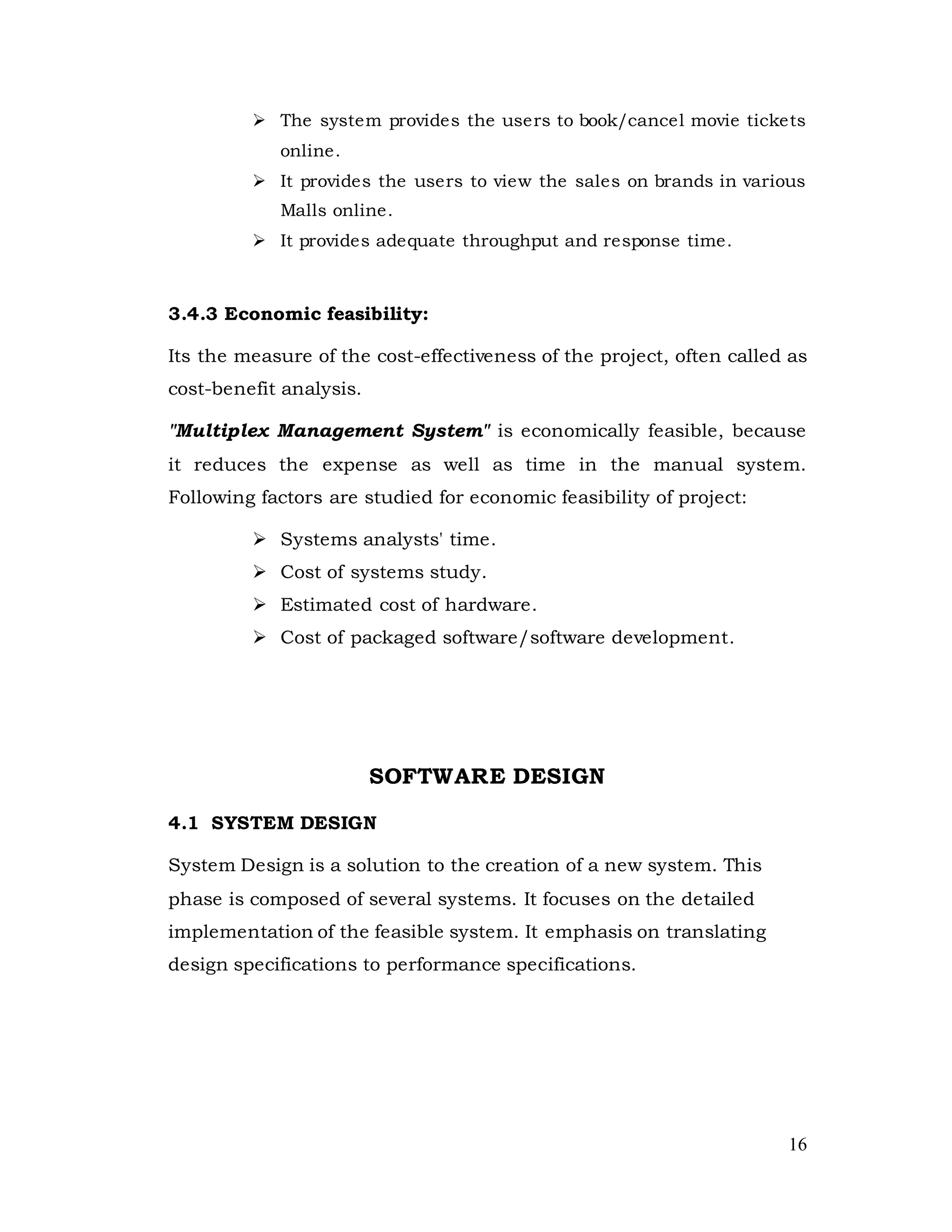 16
 The system provides the users to book/cancel movie tickets
online.
 It provides the users to view the sales on brands in various
Malls online.
 It provides adequate throughput and response time.
3.4.3 Economic feasibility:
Its the measure of the cost-effectiveness of the project, often called as
cost-benefit analysis.
"Multiplex Management System" is economically feasible, because
it reduces the expense as well as time in the manual system.
Following factors are studied for economic feasibility of project:
 Systems analysts' time.
 Cost of systems study.
 Estimated cost of hardware.
 Cost of packaged software/software development.
SOFTWARE DESIGN
4.1 SYSTEM DESIGN
System Design is a solution to the creation of a new system. This
phase is composed of several systems. It focuses on the detailed
implementation of the feasible system. It emphasis on translating
design specifications to performance specifications.
 