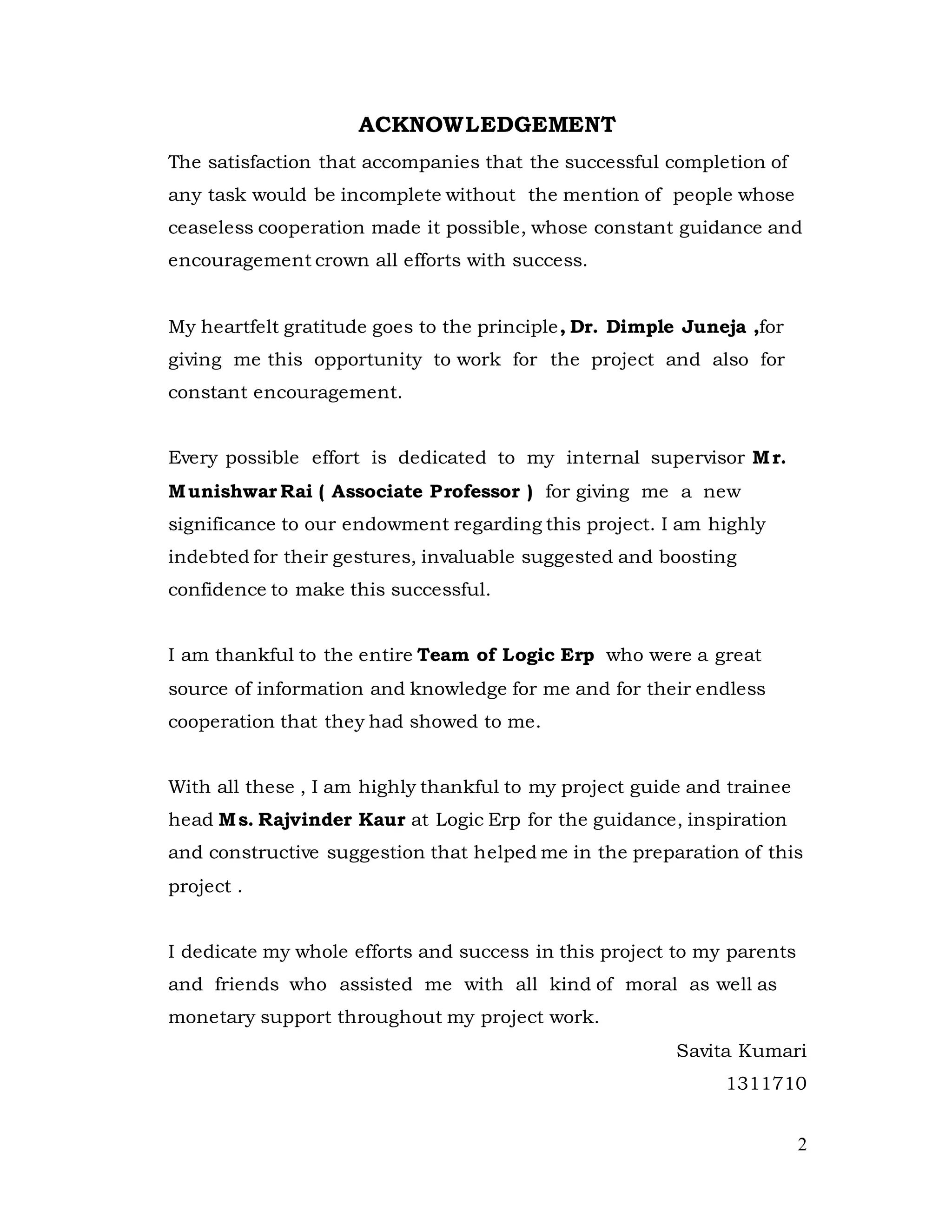 2
ACKNOWLEDGEMENT
The satisfaction that accompanies that the successful completion of
any task would be incomplete without the mention of people whose
ceaseless cooperation made it possible, whose constant guidance and
encouragement crown all efforts with success.
My heartfelt gratitude goes to the principle, Dr. Dimple Juneja ,for
giving me this opportunity to work for the project and also for
constant encouragement.
Every possible effort is dedicated to my internal supervisor Mr.
Munishwar Rai ( Associate Professor ) for giving me a new
significance to our endowment regarding this project. I am highly
indebted for their gestures, invaluable suggested and boosting
confidence to make this successful.
I am thankful to the entire Team of Logic Erp who were a great
source of information and knowledge for me and for their endless
cooperation that they had showed to me.
With all these , I am highly thankful to my project guide and trainee
head Ms. Rajvinder Kaur at Logic Erp for the guidance, inspiration
and constructive suggestion that helped me in the preparation of this
project .
I dedicate my whole efforts and success in this project to my parents
and friends who assisted me with all kind of moral as well as
monetary support throughout my project work.
Savita Kumari
1311710
 