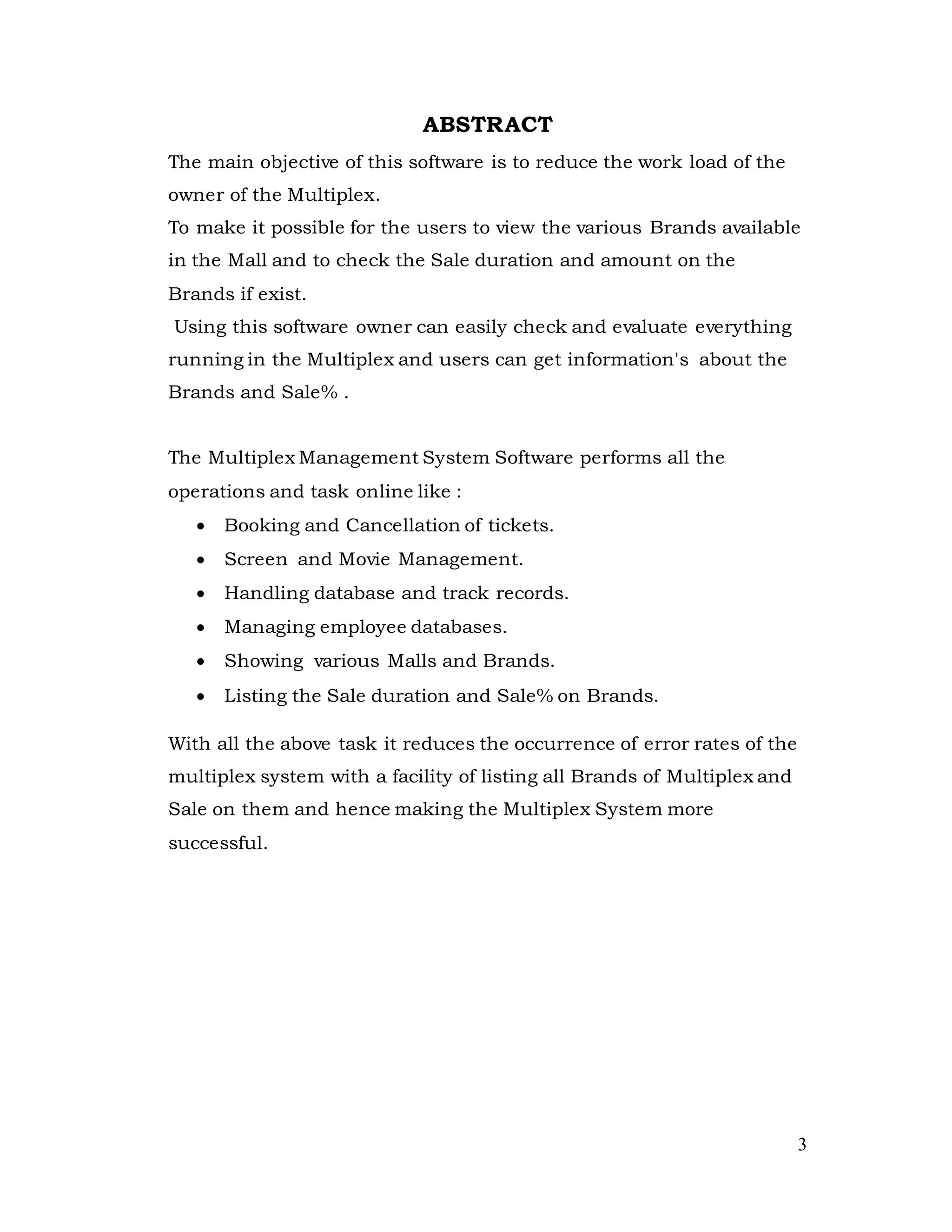 3
ABSTRACT
The main objective of this software is to reduce the work load of the
owner of the Multiplex.
To make it possible for the users to view the various Brands available
in the Mall and to check the Sale duration and amount on the
Brands if exist.
Using this software owner can easily check and evaluate everything
running in the Multiplex and users can get information's about the
Brands and Sale% .
The Multiplex Management System Software performs all the
operations and task online like :
 Booking and Cancellation of tickets.
 Screen and Movie Management.
 Handling database and track records.
 Managing employee databases.
 Showing various Malls and Brands.
 Listing the Sale duration and Sale% on Brands.
With all the above task it reduces the occurrence of error rates of the
multiplex system with a facility of listing all Brands of Multiplex and
Sale on them and hence making the Multiplex System more
successful.
 