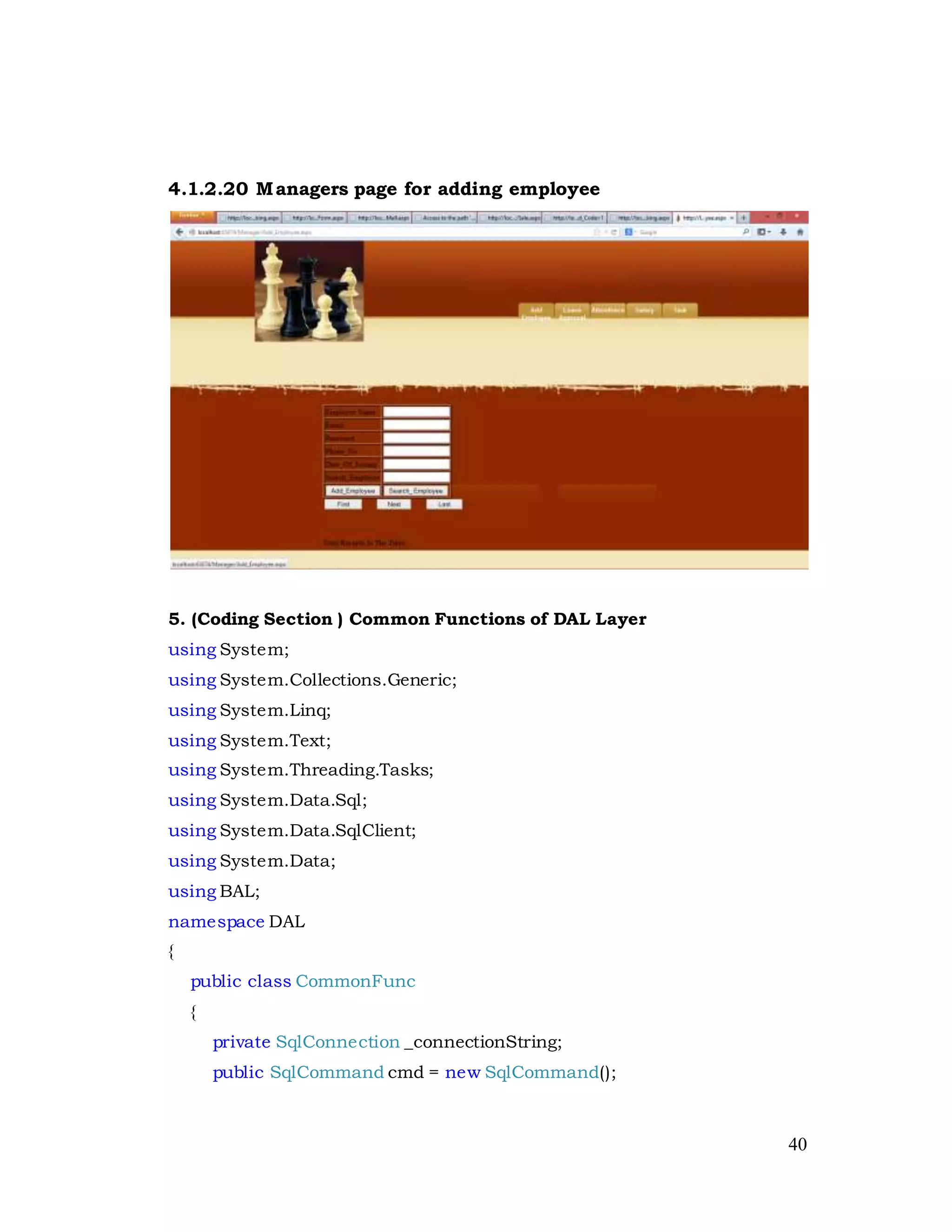 40
4.1.2.20 Managers page for adding employee
5. (Coding Section ) Common Functions of DAL Layer
using System;
using System.Collections.Generic;
using System.Linq;
using System.Text;
using System.Threading.Tasks;
using System.Data.Sql;
using System.Data.SqlClient;
using System.Data;
using BAL;
namespace DAL
{
public class CommonFunc
{
private SqlConnection _connectionString;
public SqlCommand cmd = new SqlCommand();
 