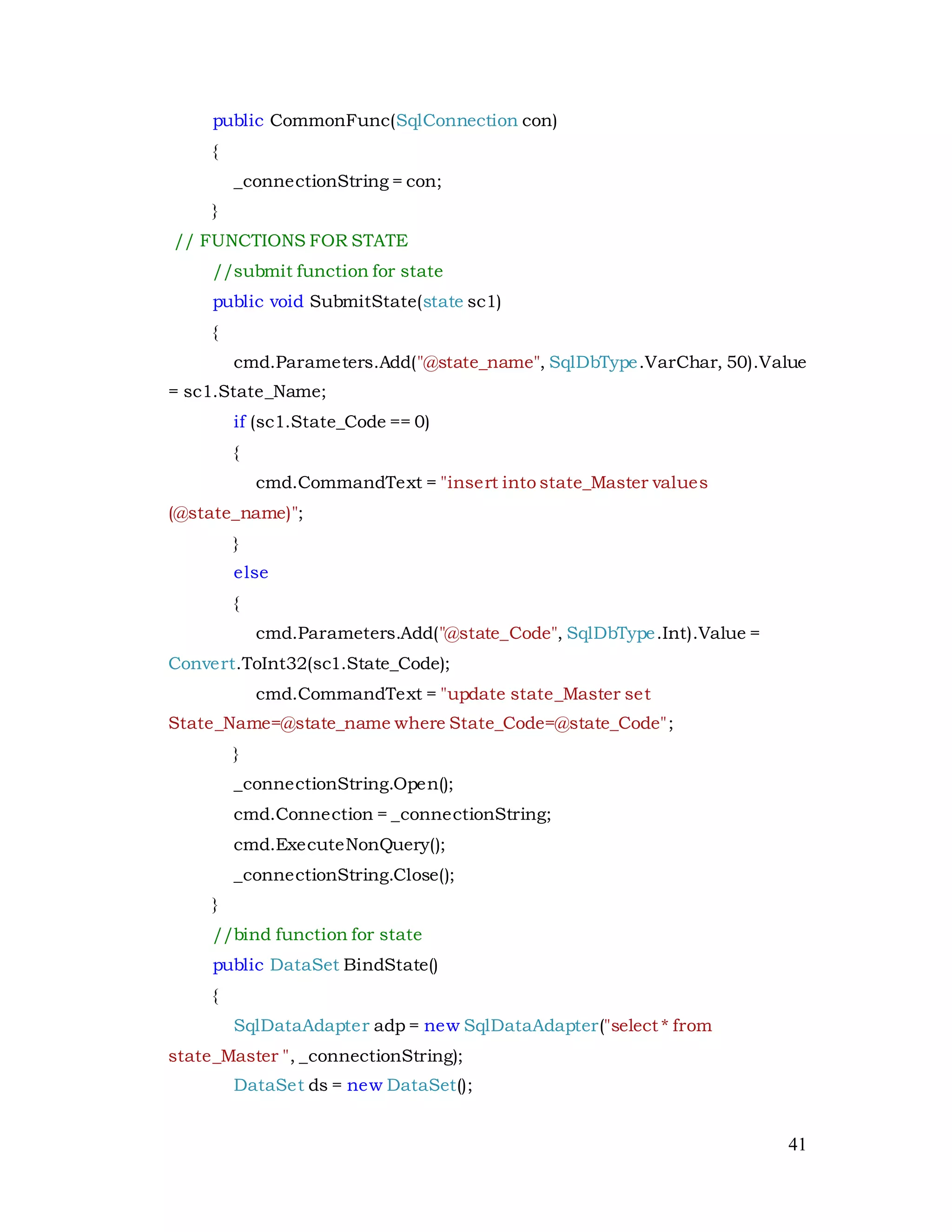 41
public CommonFunc(SqlConnection con)
{
_connectionString = con;
}
// FUNCTIONS FOR STATE
//submit function for state
public void SubmitState(state sc1)
{
cmd.Parameters.Add("@state_name", SqlDbType.VarChar, 50).Value
= sc1.State_Name;
if (sc1.State_Code == 0)
{
cmd.CommandText = "insert into state_Master values
(@state_name)";
}
else
{
cmd.Parameters.Add("@state_Code", SqlDbType.Int).Value =
Convert.ToInt32(sc1.State_Code);
cmd.CommandText = "update state_Master set
State_Name=@state_name where State_Code=@state_Code";
}
_connectionString.Open();
cmd.Connection = _connectionString;
cmd.ExecuteNonQuery();
_connectionString.Close();
}
//bind function for state
public DataSet BindState()
{
SqlDataAdapter adp = new SqlDataAdapter("select * from
state_Master ", _connectionString);
DataSet ds = new DataSet();
 
