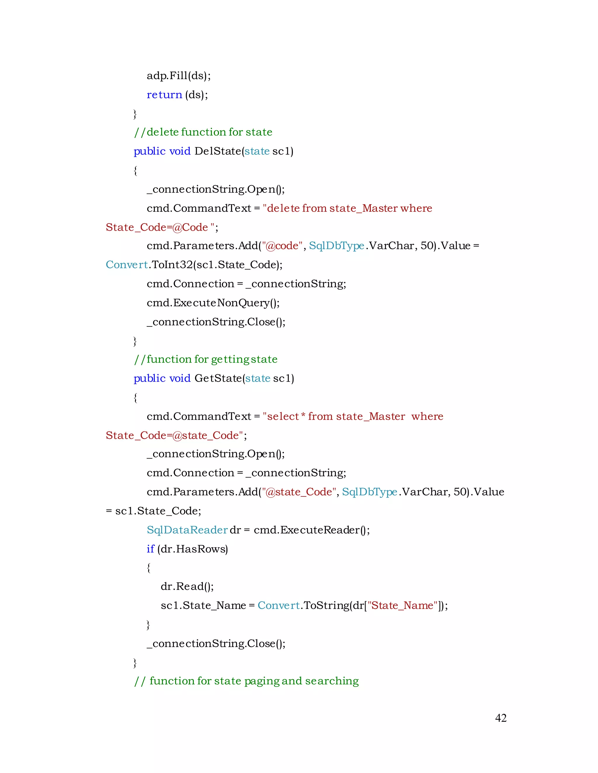 42
adp.Fill(ds);
return (ds);
}
//delete function for state
public void DelState(state sc1)
{
_connectionString.Open();
cmd.CommandText = "delete from state_Master where
State_Code=@Code ";
cmd.Parameters.Add("@code", SqlDbType.VarChar, 50).Value =
Convert.ToInt32(sc1.State_Code);
cmd.Connection = _connectionString;
cmd.ExecuteNonQuery();
_connectionString.Close();
}
//function for gettingstate
public void GetState(state sc1)
{
cmd.CommandText = "select * from state_Master where
State_Code=@state_Code";
_connectionString.Open();
cmd.Connection = _connectionString;
cmd.Parameters.Add("@state_Code", SqlDbType.VarChar, 50).Value
= sc1.State_Code;
SqlDataReader dr = cmd.ExecuteReader();
if (dr.HasRows)
{
dr.Read();
sc1.State_Name = Convert.ToString(dr["State_Name"]);
}
_connectionString.Close();
}
// function for state paging and searching
 