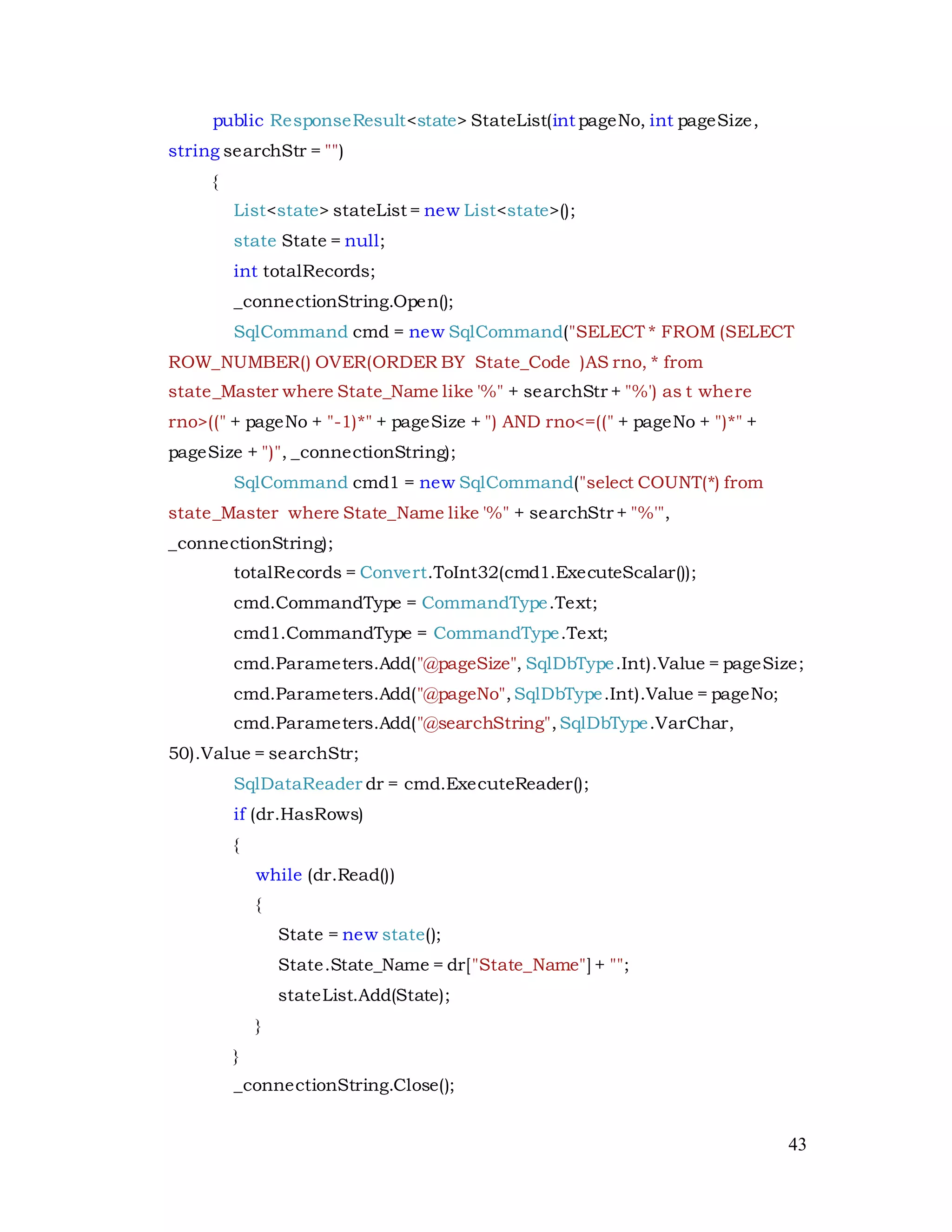 43
public ResponseResult<state> StateList(int pageNo, int pageSize,
string searchStr = "")
{
List<state> stateList = new List<state>();
state State = null;
int totalRecords;
_connectionString.Open();
SqlCommand cmd = new SqlCommand("SELECT * FROM (SELECT
ROW_NUMBER() OVER(ORDER BY State_Code )AS rno, * from
state_Master where State_Name like '%" + searchStr + "%') as t where
rno>((" + pageNo + "-1)*" + pageSize + ") AND rno<=((" + pageNo + ")*" +
pageSize + ")", _connectionString);
SqlCommand cmd1 = new SqlCommand("select COUNT(*) from
state_Master where State_Name like '%" + searchStr + "%'",
_connectionString);
totalRecords = Convert.ToInt32(cmd1.ExecuteScalar());
cmd.CommandType = CommandType.Text;
cmd1.CommandType = CommandType.Text;
cmd.Parameters.Add("@pageSize", SqlDbType.Int).Value = pageSize;
cmd.Parameters.Add("@pageNo",SqlDbType.Int).Value = pageNo;
cmd.Parameters.Add("@searchString",SqlDbType.VarChar,
50).Value = searchStr;
SqlDataReader dr = cmd.ExecuteReader();
if (dr.HasRows)
{
while (dr.Read())
{
State = new state();
State.State_Name = dr["State_Name"] + "";
stateList.Add(State);
}
}
_connectionString.Close();
 