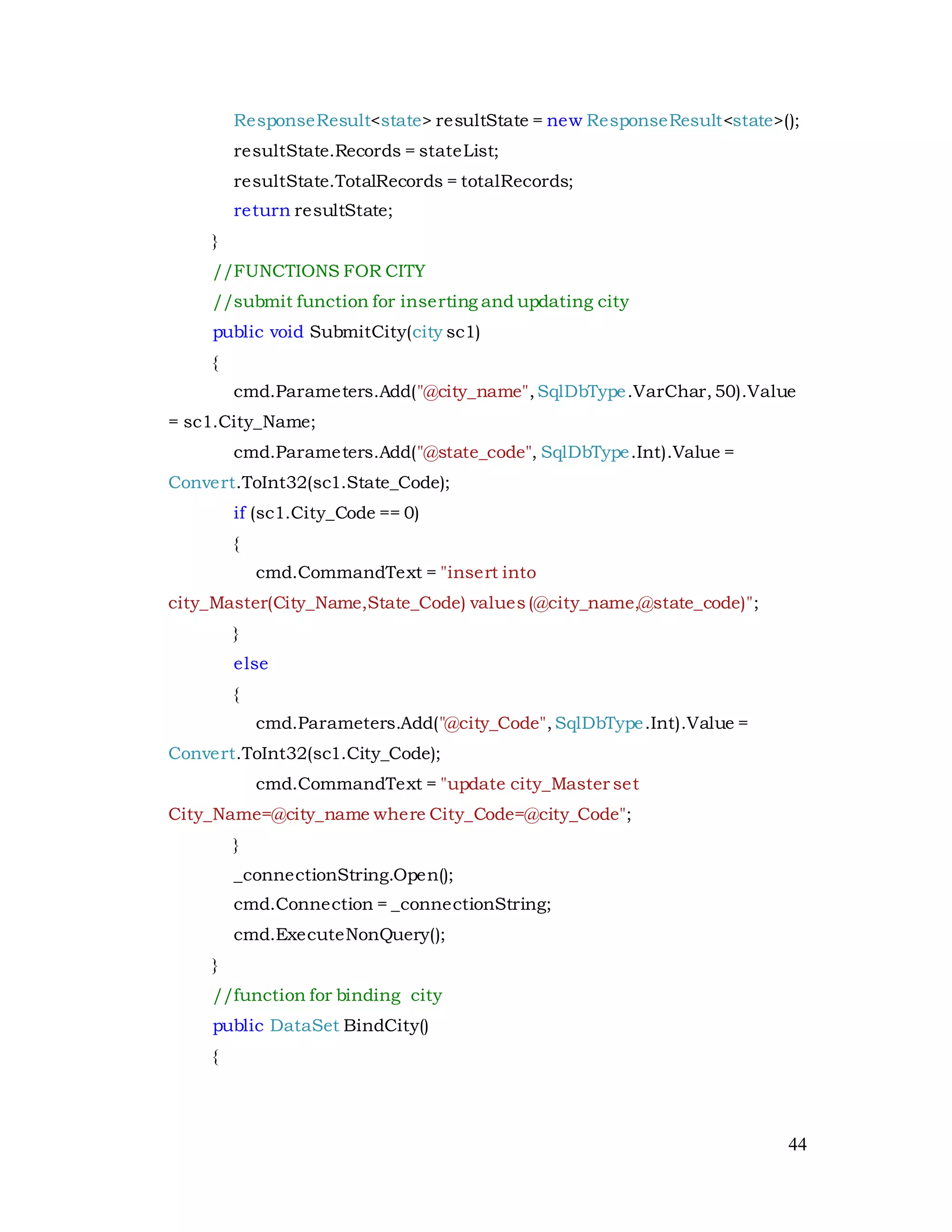 44
ResponseResult<state> resultState = new ResponseResult<state>();
resultState.Records = stateList;
resultState.TotalRecords = totalRecords;
return resultState;
}
//FUNCTIONS FOR CITY
//submit function for inserting and updating city
public void SubmitCity(city sc1)
{
cmd.Parameters.Add("@city_name",SqlDbType.VarChar,50).Value
= sc1.City_Name;
cmd.Parameters.Add("@state_code", SqlDbType.Int).Value =
Convert.ToInt32(sc1.State_Code);
if (sc1.City_Code == 0)
{
cmd.CommandText = "insert into
city_Master(City_Name,State_Code) values(@city_name,@state_code)";
}
else
{
cmd.Parameters.Add("@city_Code",SqlDbType.Int).Value =
Convert.ToInt32(sc1.City_Code);
cmd.CommandText = "update city_Master set
City_Name=@city_name where City_Code=@city_Code";
}
_connectionString.Open();
cmd.Connection = _connectionString;
cmd.ExecuteNonQuery();
}
//function for binding city
public DataSet BindCity()
{
 