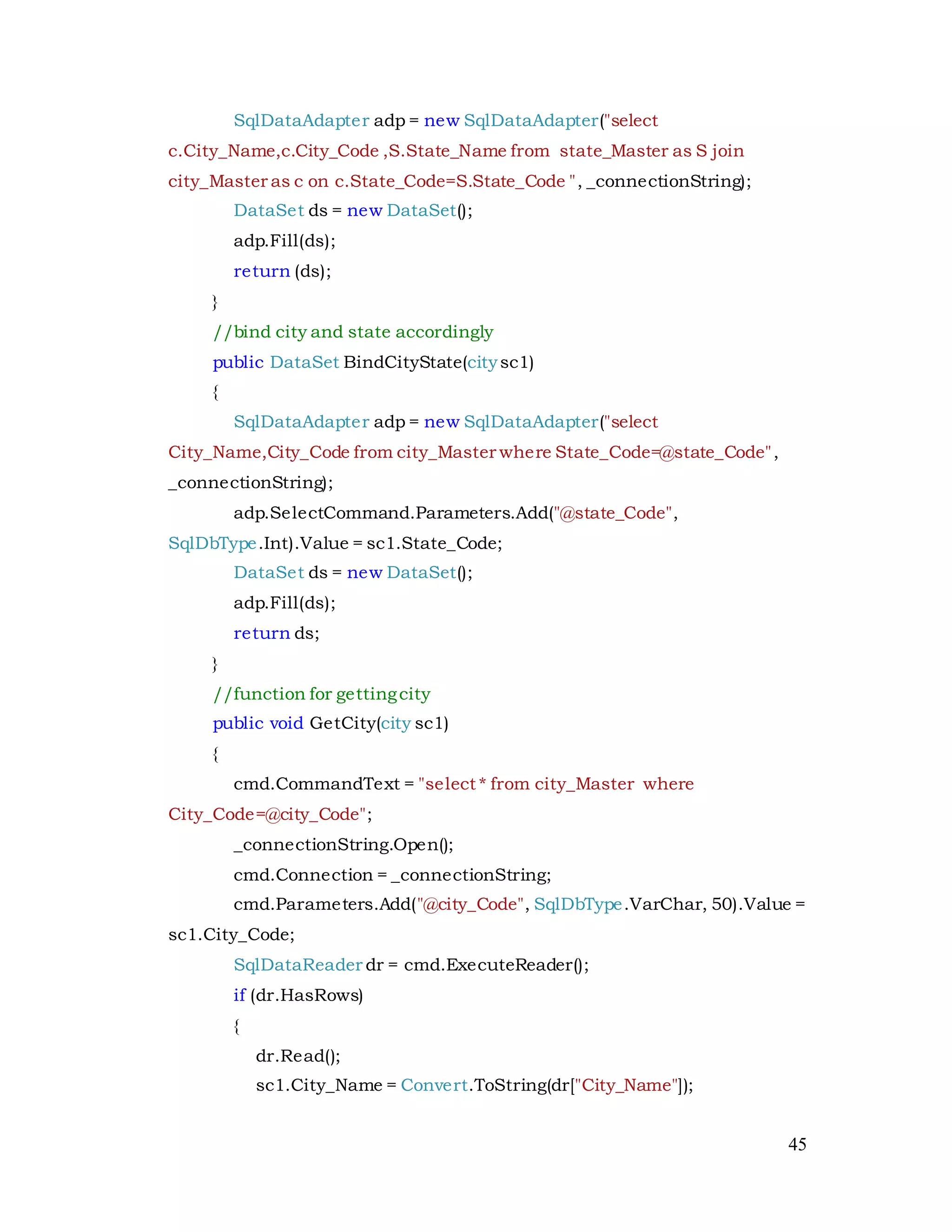 45
SqlDataAdapter adp = new SqlDataAdapter("select
c.City_Name,c.City_Code ,S.State_Name from state_Master as S join
city_Master as c on c.State_Code=S.State_Code ", _connectionString);
DataSet ds = new DataSet();
adp.Fill(ds);
return (ds);
}
//bind city and state accordingly
public DataSet BindCityState(citysc1)
{
SqlDataAdapter adp = new SqlDataAdapter("select
City_Name,City_Code from city_Master where State_Code=@state_Code",
_connectionString);
adp.SelectCommand.Parameters.Add("@state_Code",
SqlDbType.Int).Value = sc1.State_Code;
DataSet ds = new DataSet();
adp.Fill(ds);
return ds;
}
//function for gettingcity
public void GetCity(city sc1)
{
cmd.CommandText = "select * from city_Master where
City_Code=@city_Code";
_connectionString.Open();
cmd.Connection = _connectionString;
cmd.Parameters.Add("@city_Code", SqlDbType.VarChar, 50).Value =
sc1.City_Code;
SqlDataReader dr = cmd.ExecuteReader();
if (dr.HasRows)
{
dr.Read();
sc1.City_Name = Convert.ToString(dr["City_Name"]);
 
