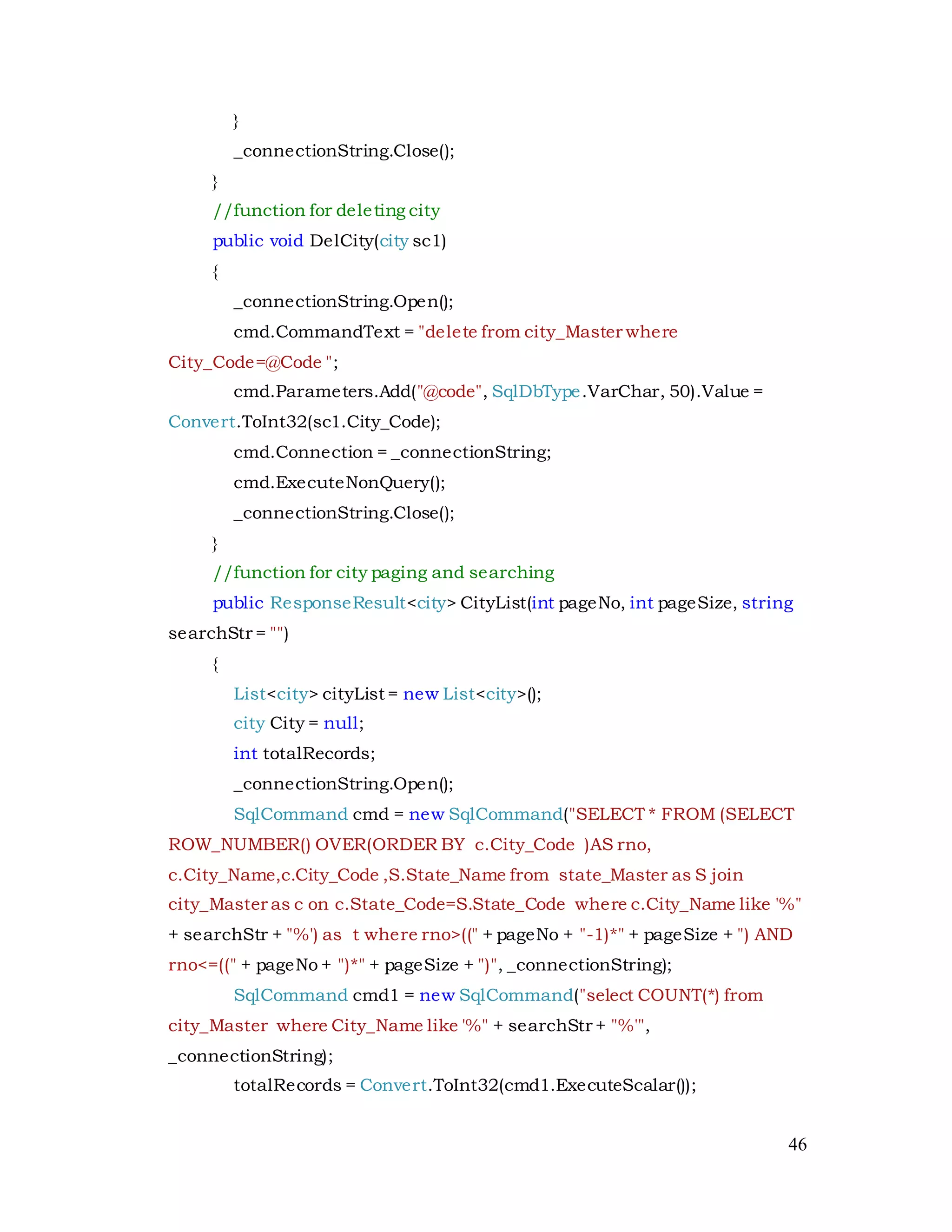 46
}
_connectionString.Close();
}
//function for deleting city
public void DelCity(city sc1)
{
_connectionString.Open();
cmd.CommandText = "delete from city_Master where
City_Code=@Code ";
cmd.Parameters.Add("@code", SqlDbType.VarChar, 50).Value =
Convert.ToInt32(sc1.City_Code);
cmd.Connection = _connectionString;
cmd.ExecuteNonQuery();
_connectionString.Close();
}
//function for city paging and searching
public ResponseResult<city> CityList(int pageNo, int pageSize, string
searchStr = "")
{
List<city> cityList = new List<city>();
city City = null;
int totalRecords;
_connectionString.Open();
SqlCommand cmd = new SqlCommand("SELECT * FROM (SELECT
ROW_NUMBER() OVER(ORDER BY c.City_Code )AS rno,
c.City_Name,c.City_Code ,S.State_Name from state_Master as S join
city_Master as c on c.State_Code=S.State_Code where c.City_Name like '%"
+ searchStr + "%') as t where rno>((" + pageNo + "-1)*" + pageSize + ") AND
rno<=((" + pageNo + ")*" + pageSize + ")", _connectionString);
SqlCommand cmd1 = new SqlCommand("select COUNT(*) from
city_Master where City_Name like '%" + searchStr + "%'",
_connectionString);
totalRecords = Convert.ToInt32(cmd1.ExecuteScalar());
 