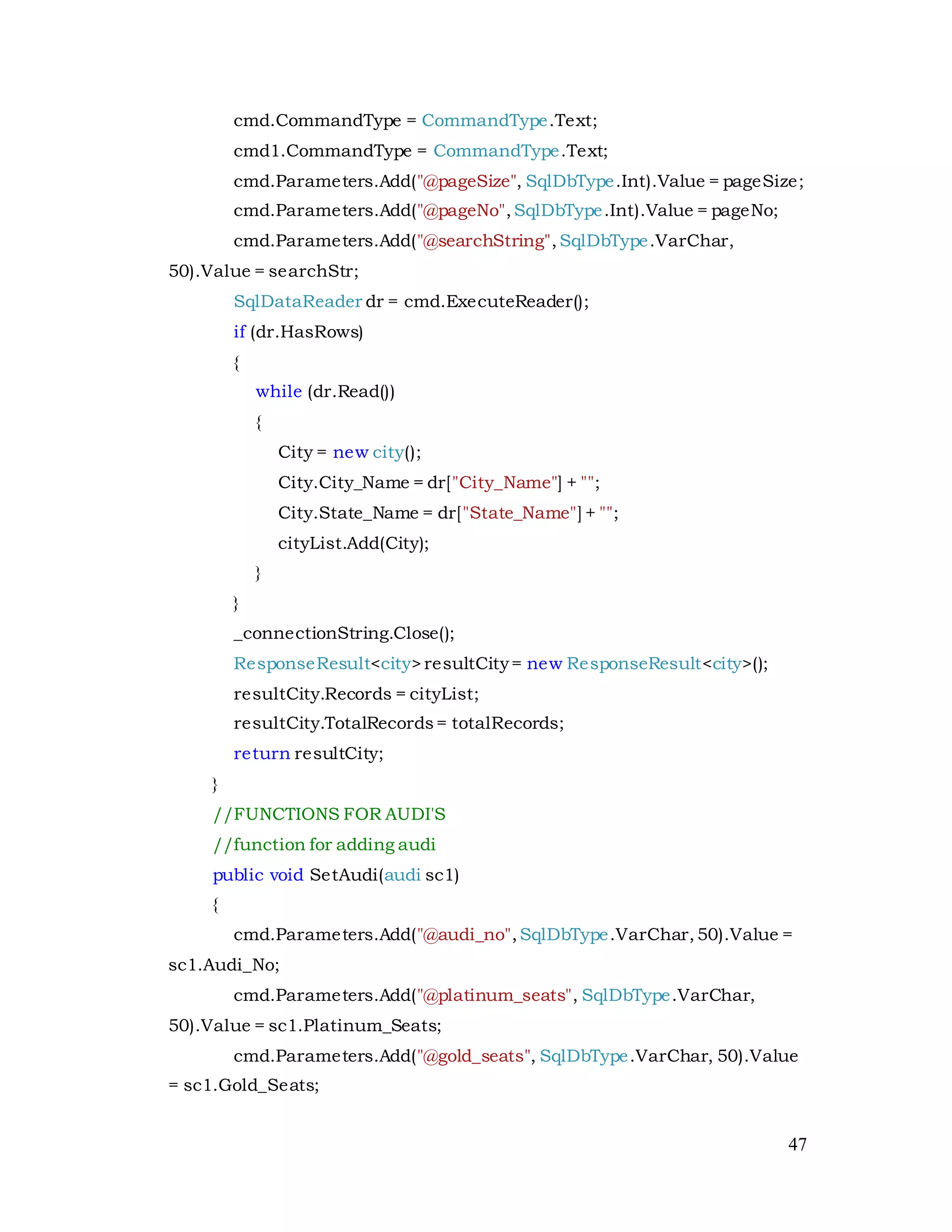 47
cmd.CommandType = CommandType.Text;
cmd1.CommandType = CommandType.Text;
cmd.Parameters.Add("@pageSize", SqlDbType.Int).Value = pageSize;
cmd.Parameters.Add("@pageNo",SqlDbType.Int).Value = pageNo;
cmd.Parameters.Add("@searchString",SqlDbType.VarChar,
50).Value = searchStr;
SqlDataReader dr = cmd.ExecuteReader();
if (dr.HasRows)
{
while (dr.Read())
{
City = new city();
City.City_Name = dr["City_Name"] + "";
City.State_Name = dr["State_Name"] + "";
cityList.Add(City);
}
}
_connectionString.Close();
ResponseResult<city>resultCity= new ResponseResult<city>();
resultCity.Records = cityList;
resultCity.TotalRecords= totalRecords;
return resultCity;
}
//FUNCTIONS FOR AUDI'S
//function for adding audi
public void SetAudi(audi sc1)
{
cmd.Parameters.Add("@audi_no",SqlDbType.VarChar,50).Value =
sc1.Audi_No;
cmd.Parameters.Add("@platinum_seats", SqlDbType.VarChar,
50).Value = sc1.Platinum_Seats;
cmd.Parameters.Add("@gold_seats", SqlDbType.VarChar, 50).Value
= sc1.Gold_Seats;
 