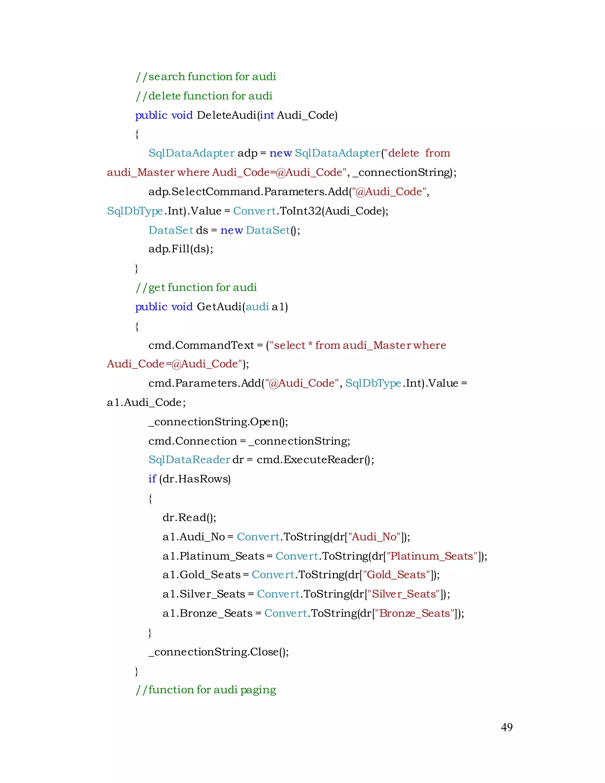 49
//search function for audi
//delete function for audi
public void DeleteAudi(int Audi_Code)
{
SqlDataAdapter adp = new SqlDataAdapter("delete from
audi_Master where Audi_Code=@Audi_Code", _connectionString);
adp.SelectCommand.Parameters.Add("@Audi_Code",
SqlDbType.Int).Value = Convert.ToInt32(Audi_Code);
DataSet ds = new DataSet();
adp.Fill(ds);
}
//get function for audi
public void GetAudi(audi a1)
{
cmd.CommandText = ("select * from audi_Master where
Audi_Code=@Audi_Code");
cmd.Parameters.Add("@Audi_Code", SqlDbType.Int).Value =
a1.Audi_Code;
_connectionString.Open();
cmd.Connection = _connectionString;
SqlDataReader dr = cmd.ExecuteReader();
if (dr.HasRows)
{
dr.Read();
a1.Audi_No = Convert.ToString(dr["Audi_No"]);
a1.Platinum_Seats= Convert.ToString(dr["Platinum_Seats"]);
a1.Gold_Seats= Convert.ToString(dr["Gold_Seats"]);
a1.Silver_Seats = Convert.ToString(dr["Silver_Seats"]);
a1.Bronze_Seats = Convert.ToString(dr["Bronze_Seats"]);
}
_connectionString.Close();
}
//function for audi paging
 