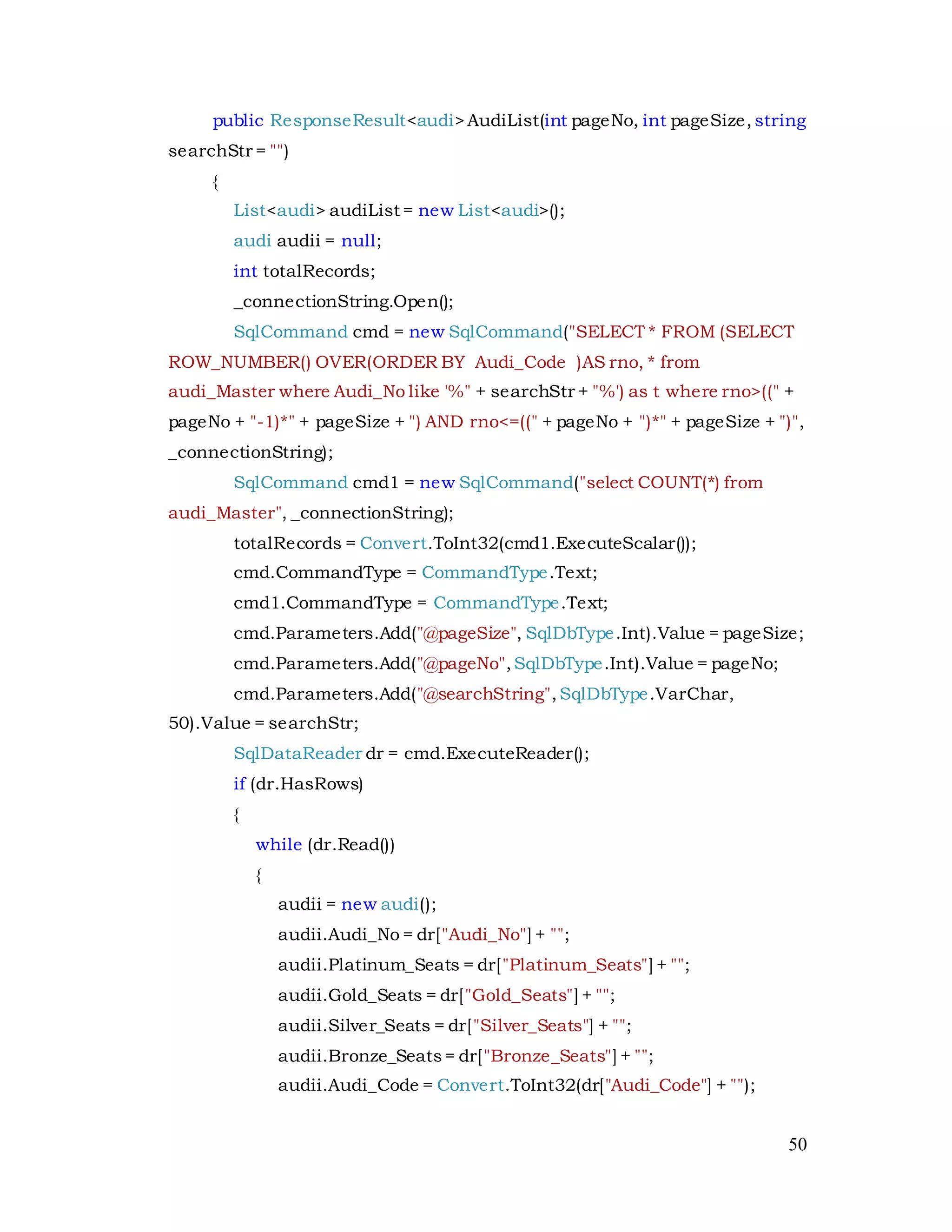 50
public ResponseResult<audi>AudiList(int pageNo, int pageSize, string
searchStr = "")
{
List<audi> audiList = new List<audi>();
audi audii = null;
int totalRecords;
_connectionString.Open();
SqlCommand cmd = new SqlCommand("SELECT * FROM (SELECT
ROW_NUMBER() OVER(ORDER BY Audi_Code )AS rno, * from
audi_Master where Audi_No like '%" + searchStr + "%') as t where rno>((" +
pageNo + "-1)*" + pageSize + ") AND rno<=((" + pageNo + ")*" + pageSize + ")",
_connectionString);
SqlCommand cmd1 = new SqlCommand("select COUNT(*) from
audi_Master", _connectionString);
totalRecords = Convert.ToInt32(cmd1.ExecuteScalar());
cmd.CommandType = CommandType.Text;
cmd1.CommandType = CommandType.Text;
cmd.Parameters.Add("@pageSize", SqlDbType.Int).Value = pageSize;
cmd.Parameters.Add("@pageNo",SqlDbType.Int).Value = pageNo;
cmd.Parameters.Add("@searchString",SqlDbType.VarChar,
50).Value = searchStr;
SqlDataReader dr = cmd.ExecuteReader();
if (dr.HasRows)
{
while (dr.Read())
{
audii = new audi();
audii.Audi_No = dr["Audi_No"] + "";
audii.Platinum_Seats = dr["Platinum_Seats"] + "";
audii.Gold_Seats = dr["Gold_Seats"] + "";
audii.Silver_Seats = dr["Silver_Seats"] + "";
audii.Bronze_Seats= dr["Bronze_Seats"] + "";
audii.Audi_Code = Convert.ToInt32(dr["Audi_Code"] + "");
 