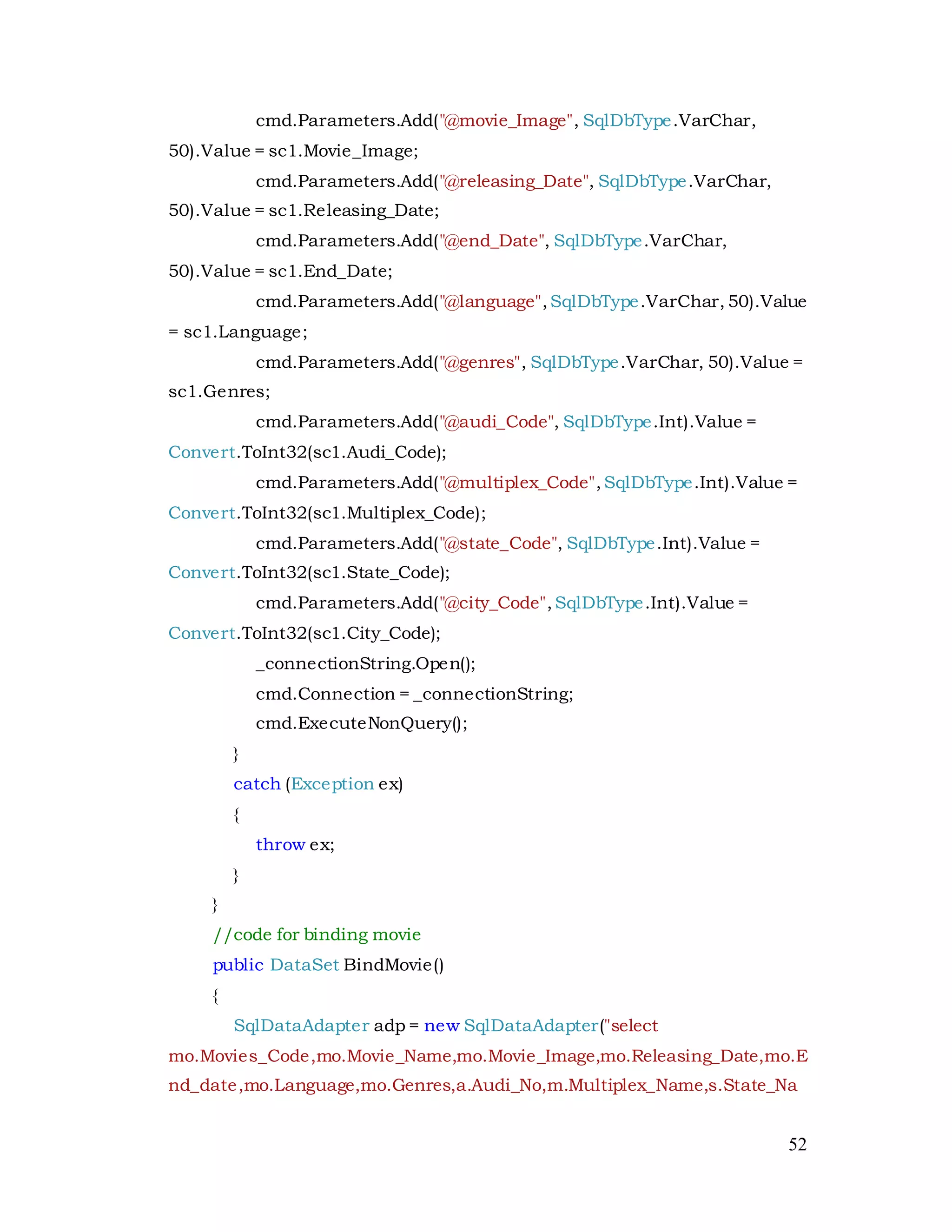 52
cmd.Parameters.Add("@movie_Image", SqlDbType.VarChar,
50).Value = sc1.Movie_Image;
cmd.Parameters.Add("@releasing_Date", SqlDbType.VarChar,
50).Value = sc1.Releasing_Date;
cmd.Parameters.Add("@end_Date", SqlDbType.VarChar,
50).Value = sc1.End_Date;
cmd.Parameters.Add("@language",SqlDbType.VarChar, 50).Value
= sc1.Language;
cmd.Parameters.Add("@genres", SqlDbType.VarChar, 50).Value =
sc1.Genres;
cmd.Parameters.Add("@audi_Code", SqlDbType.Int).Value =
Convert.ToInt32(sc1.Audi_Code);
cmd.Parameters.Add("@multiplex_Code",SqlDbType.Int).Value =
Convert.ToInt32(sc1.Multiplex_Code);
cmd.Parameters.Add("@state_Code", SqlDbType.Int).Value =
Convert.ToInt32(sc1.State_Code);
cmd.Parameters.Add("@city_Code",SqlDbType.Int).Value =
Convert.ToInt32(sc1.City_Code);
_connectionString.Open();
cmd.Connection = _connectionString;
cmd.ExecuteNonQuery();
}
catch (Exception ex)
{
throw ex;
}
}
//code for binding movie
public DataSet BindMovie()
{
SqlDataAdapter adp = new SqlDataAdapter("select
mo.Movies_Code,mo.Movie_Name,mo.Movie_Image,mo.Releasing_Date,mo.E
nd_date,mo.Language,mo.Genres,a.Audi_No,m.Multiplex_Name,s.State_Na
 
