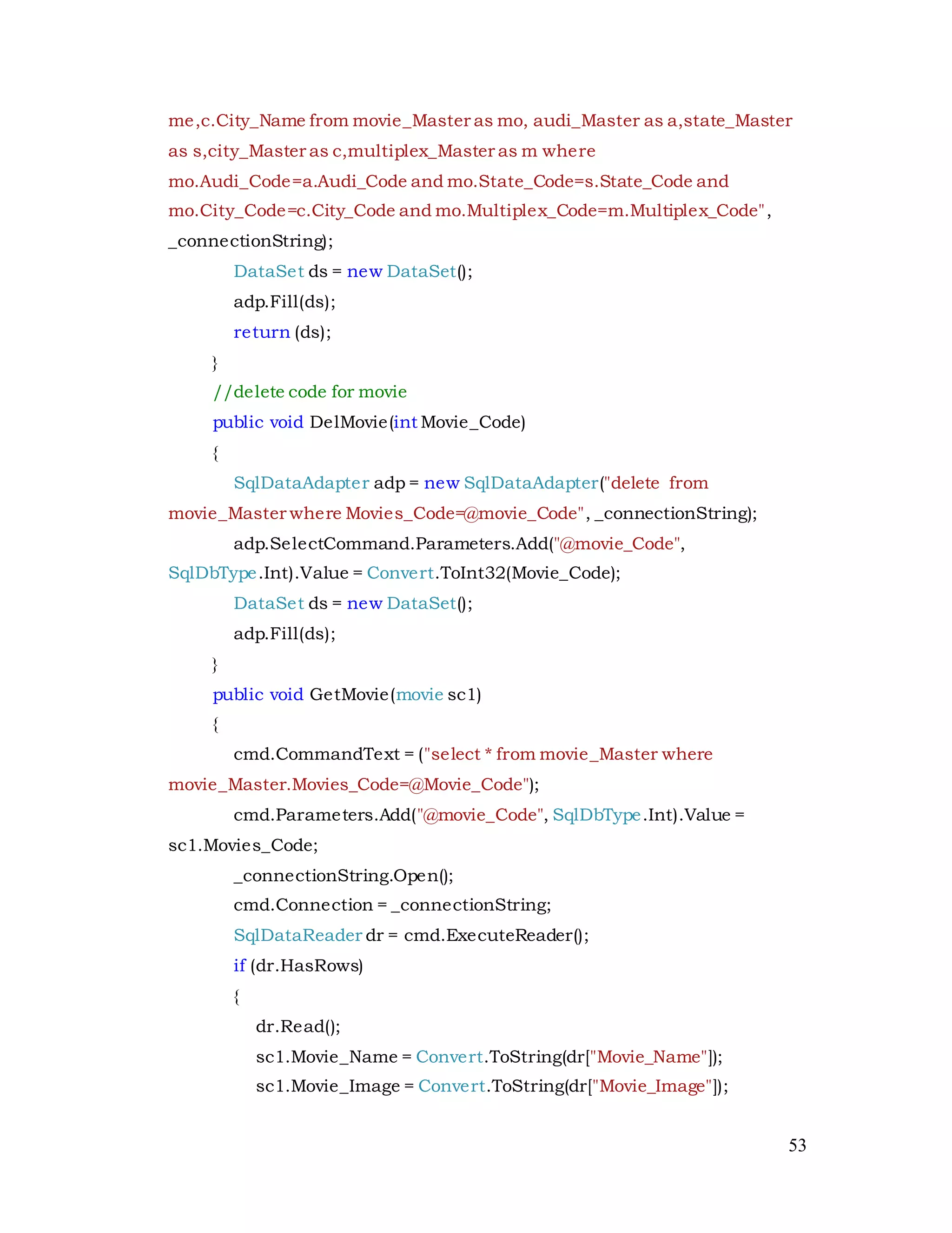 53
me,c.City_Name from movie_Master as mo, audi_Master as a,state_Master
as s,city_Master as c,multiplex_Master as m where
mo.Audi_Code=a.Audi_Code and mo.State_Code=s.State_Code and
mo.City_Code=c.City_Code and mo.Multiplex_Code=m.Multiplex_Code",
_connectionString);
DataSet ds = new DataSet();
adp.Fill(ds);
return (ds);
}
//delete code for movie
public void DelMovie(int Movie_Code)
{
SqlDataAdapter adp = new SqlDataAdapter("delete from
movie_Master where Movies_Code=@movie_Code", _connectionString);
adp.SelectCommand.Parameters.Add("@movie_Code",
SqlDbType.Int).Value = Convert.ToInt32(Movie_Code);
DataSet ds = new DataSet();
adp.Fill(ds);
}
public void GetMovie(movie sc1)
{
cmd.CommandText = ("select * from movie_Master where
movie_Master.Movies_Code=@Movie_Code");
cmd.Parameters.Add("@movie_Code", SqlDbType.Int).Value =
sc1.Movies_Code;
_connectionString.Open();
cmd.Connection = _connectionString;
SqlDataReader dr = cmd.ExecuteReader();
if (dr.HasRows)
{
dr.Read();
sc1.Movie_Name = Convert.ToString(dr["Movie_Name"]);
sc1.Movie_Image = Convert.ToString(dr["Movie_Image"]);
 
