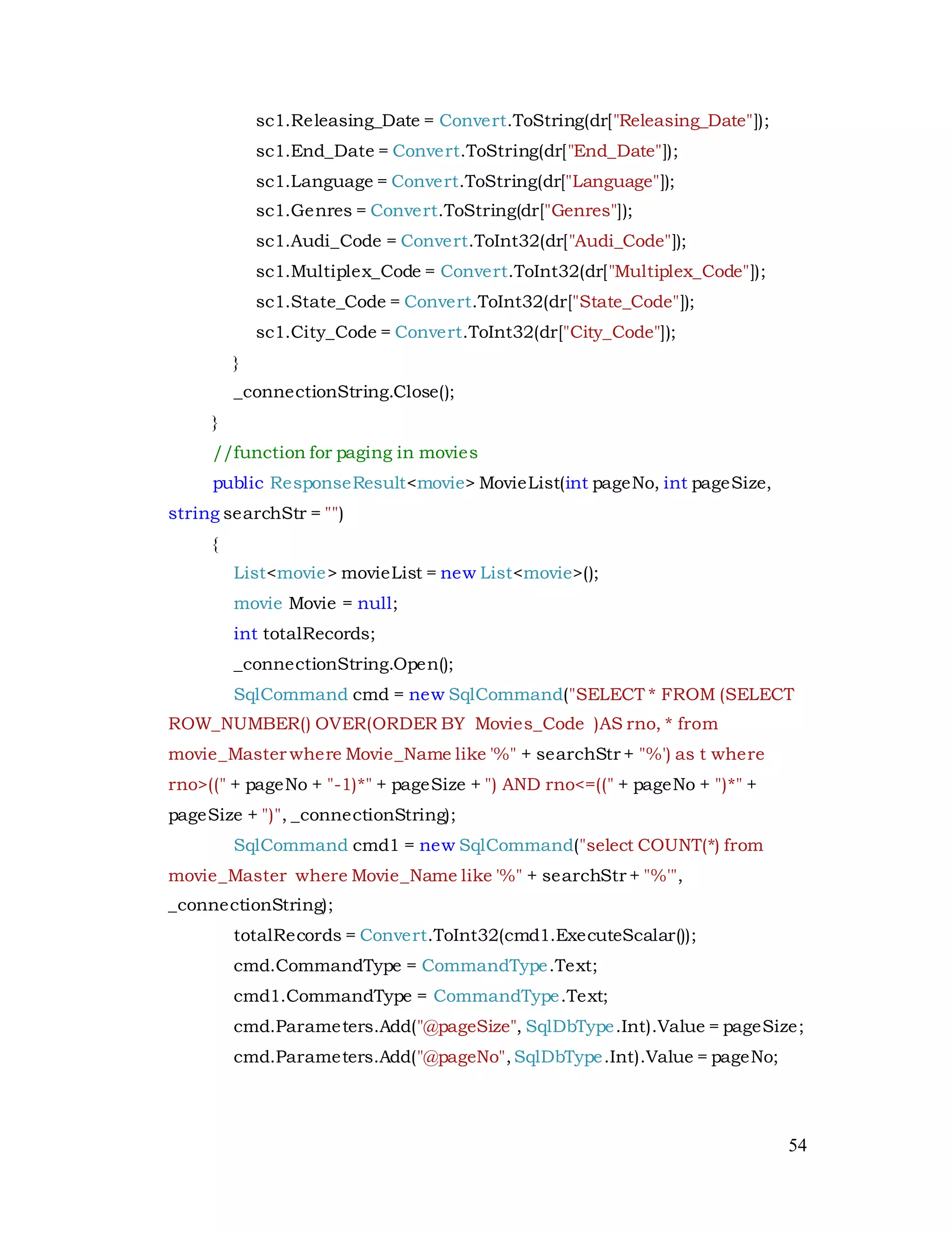 54
sc1.Releasing_Date = Convert.ToString(dr["Releasing_Date"]);
sc1.End_Date = Convert.ToString(dr["End_Date"]);
sc1.Language = Convert.ToString(dr["Language"]);
sc1.Genres = Convert.ToString(dr["Genres"]);
sc1.Audi_Code = Convert.ToInt32(dr["Audi_Code"]);
sc1.Multiplex_Code = Convert.ToInt32(dr["Multiplex_Code"]);
sc1.State_Code = Convert.ToInt32(dr["State_Code"]);
sc1.City_Code = Convert.ToInt32(dr["City_Code"]);
}
_connectionString.Close();
}
//function for paging in movies
public ResponseResult<movie> MovieList(int pageNo, int pageSize,
string searchStr = "")
{
List<movie> movieList = new List<movie>();
movie Movie = null;
int totalRecords;
_connectionString.Open();
SqlCommand cmd = new SqlCommand("SELECT * FROM (SELECT
ROW_NUMBER() OVER(ORDER BY Movies_Code )AS rno, * from
movie_Master where Movie_Name like '%" + searchStr + "%') as t where
rno>((" + pageNo + "-1)*" + pageSize + ") AND rno<=((" + pageNo + ")*" +
pageSize + ")", _connectionString);
SqlCommand cmd1 = new SqlCommand("select COUNT(*) from
movie_Master where Movie_Name like '%" + searchStr + "%'",
_connectionString);
totalRecords = Convert.ToInt32(cmd1.ExecuteScalar());
cmd.CommandType = CommandType.Text;
cmd1.CommandType = CommandType.Text;
cmd.Parameters.Add("@pageSize", SqlDbType.Int).Value = pageSize;
cmd.Parameters.Add("@pageNo",SqlDbType.Int).Value = pageNo;
 