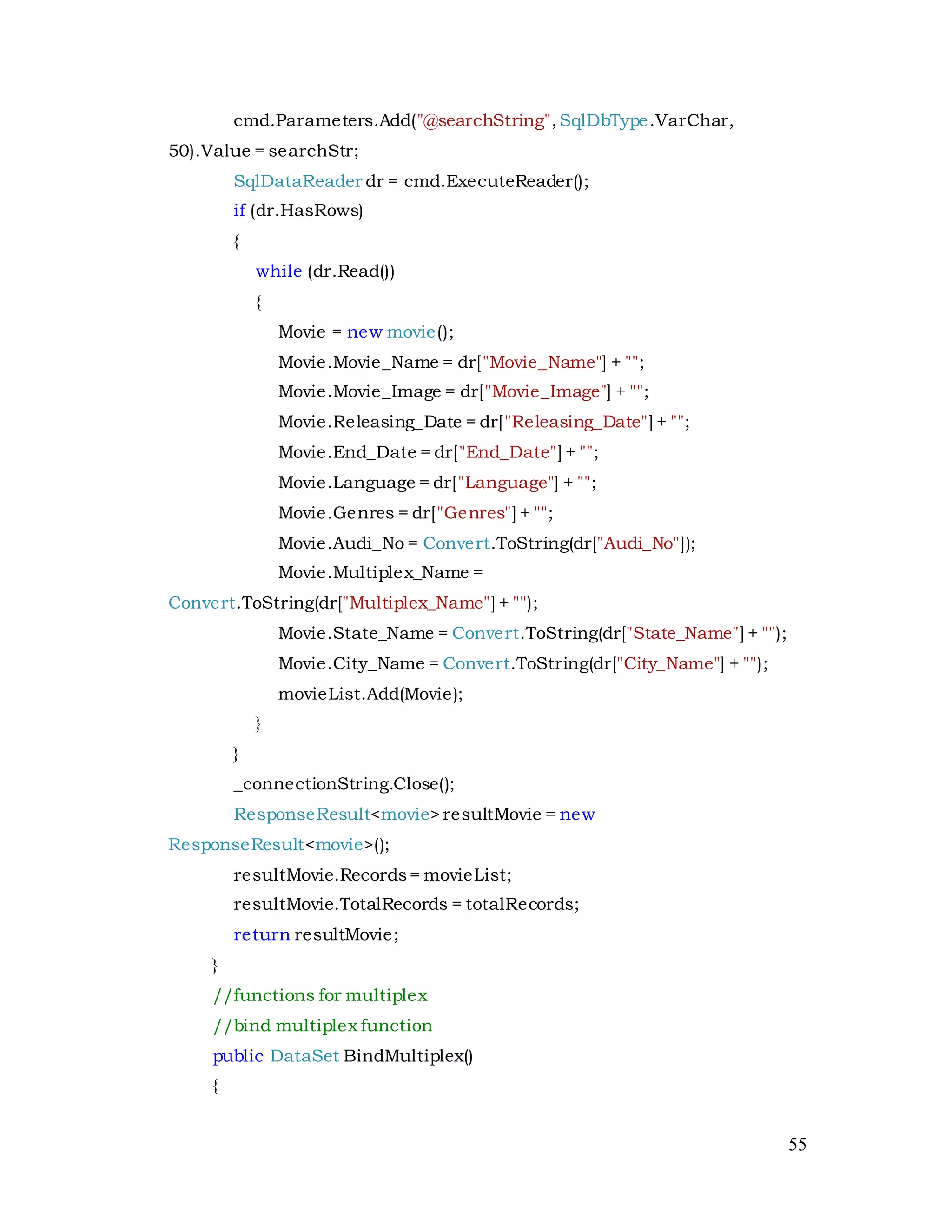 55
cmd.Parameters.Add("@searchString",SqlDbType.VarChar,
50).Value = searchStr;
SqlDataReader dr = cmd.ExecuteReader();
if (dr.HasRows)
{
while (dr.Read())
{
Movie = new movie();
Movie.Movie_Name = dr["Movie_Name"] + "";
Movie.Movie_Image = dr["Movie_Image"] + "";
Movie.Releasing_Date = dr["Releasing_Date"] + "";
Movie.End_Date = dr["End_Date"] + "";
Movie.Language = dr["Language"] + "";
Movie.Genres = dr["Genres"] + "";
Movie.Audi_No = Convert.ToString(dr["Audi_No"]);
Movie.Multiplex_Name =
Convert.ToString(dr["Multiplex_Name"] + "");
Movie.State_Name = Convert.ToString(dr["State_Name"] + "");
Movie.City_Name = Convert.ToString(dr["City_Name"] + "");
movieList.Add(Movie);
}
}
_connectionString.Close();
ResponseResult<movie>resultMovie = new
ResponseResult<movie>();
resultMovie.Records= movieList;
resultMovie.TotalRecords = totalRecords;
return resultMovie;
}
//functions for multiplex
//bind multiplex function
public DataSet BindMultiplex()
{
 