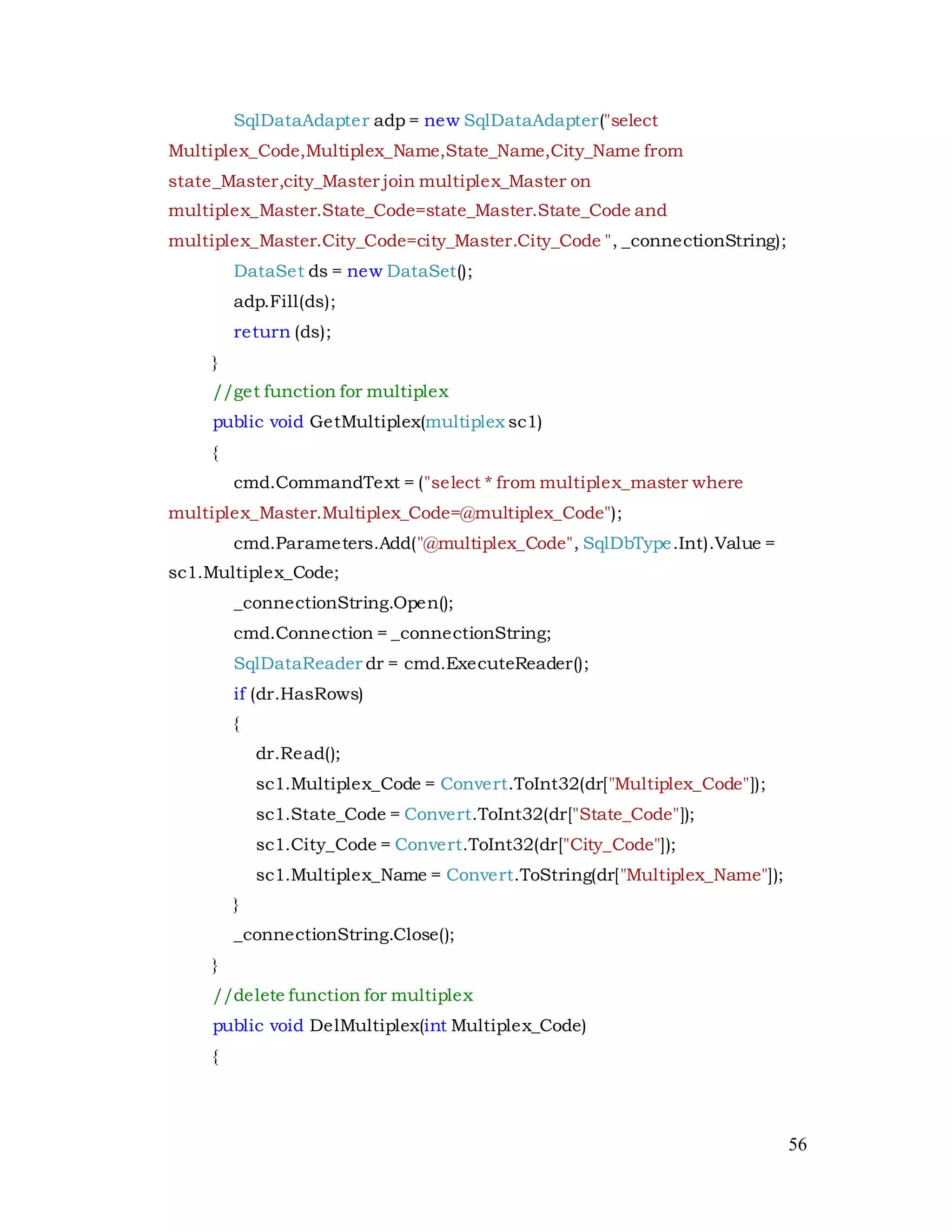 56
SqlDataAdapter adp = new SqlDataAdapter("select
Multiplex_Code,Multiplex_Name,State_Name,City_Name from
state_Master,city_Master join multiplex_Master on
multiplex_Master.State_Code=state_Master.State_Code and
multiplex_Master.City_Code=city_Master.City_Code ", _connectionString);
DataSet ds = new DataSet();
adp.Fill(ds);
return (ds);
}
//get function for multiplex
public void GetMultiplex(multiplex sc1)
{
cmd.CommandText = ("select * from multiplex_master where
multiplex_Master.Multiplex_Code=@multiplex_Code");
cmd.Parameters.Add("@multiplex_Code", SqlDbType.Int).Value =
sc1.Multiplex_Code;
_connectionString.Open();
cmd.Connection = _connectionString;
SqlDataReader dr = cmd.ExecuteReader();
if (dr.HasRows)
{
dr.Read();
sc1.Multiplex_Code = Convert.ToInt32(dr["Multiplex_Code"]);
sc1.State_Code = Convert.ToInt32(dr["State_Code"]);
sc1.City_Code = Convert.ToInt32(dr["City_Code"]);
sc1.Multiplex_Name = Convert.ToString(dr["Multiplex_Name"]);
}
_connectionString.Close();
}
//delete function for multiplex
public void DelMultiplex(int Multiplex_Code)
{
 