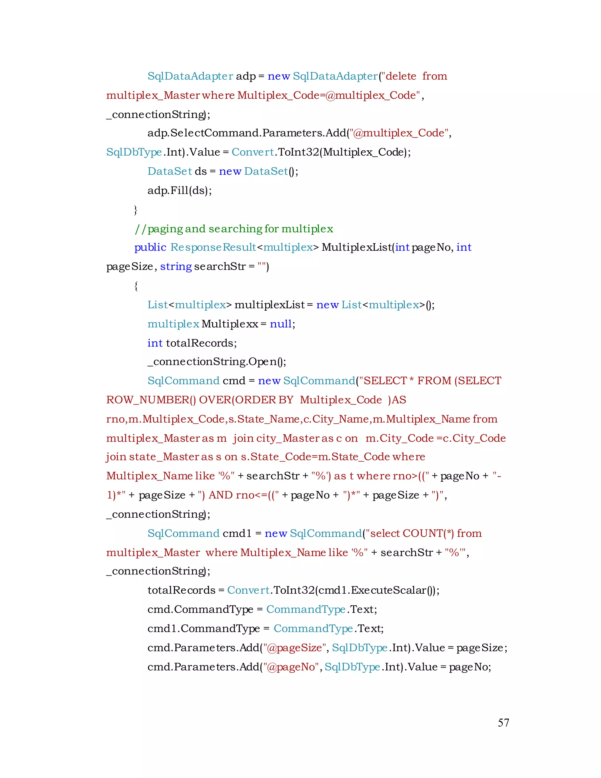 57
SqlDataAdapter adp = new SqlDataAdapter("delete from
multiplex_Master where Multiplex_Code=@multiplex_Code",
_connectionString);
adp.SelectCommand.Parameters.Add("@multiplex_Code",
SqlDbType.Int).Value = Convert.ToInt32(Multiplex_Code);
DataSet ds = new DataSet();
adp.Fill(ds);
}
//paging and searching for multiplex
public ResponseResult<multiplex> MultiplexList(int pageNo, int
pageSize, string searchStr = "")
{
List<multiplex> multiplexList = new List<multiplex>();
multiplex Multiplexx = null;
int totalRecords;
_connectionString.Open();
SqlCommand cmd = new SqlCommand("SELECT * FROM (SELECT
ROW_NUMBER() OVER(ORDER BY Multiplex_Code )AS
rno,m.Multiplex_Code,s.State_Name,c.City_Name,m.Multiplex_Name from
multiplex_Master as m join city_Master as c on m.City_Code =c.City_Code
join state_Master as s on s.State_Code=m.State_Code where
Multiplex_Name like '%" + searchStr + "%') as t where rno>((" + pageNo + "-
1)*" + pageSize + ") AND rno<=((" + pageNo + ")*" + pageSize + ")",
_connectionString);
SqlCommand cmd1 = new SqlCommand("select COUNT(*) from
multiplex_Master where Multiplex_Name like '%" + searchStr + "%'",
_connectionString);
totalRecords = Convert.ToInt32(cmd1.ExecuteScalar());
cmd.CommandType = CommandType.Text;
cmd1.CommandType = CommandType.Text;
cmd.Parameters.Add("@pageSize", SqlDbType.Int).Value = pageSize;
cmd.Parameters.Add("@pageNo",SqlDbType.Int).Value = pageNo;
 