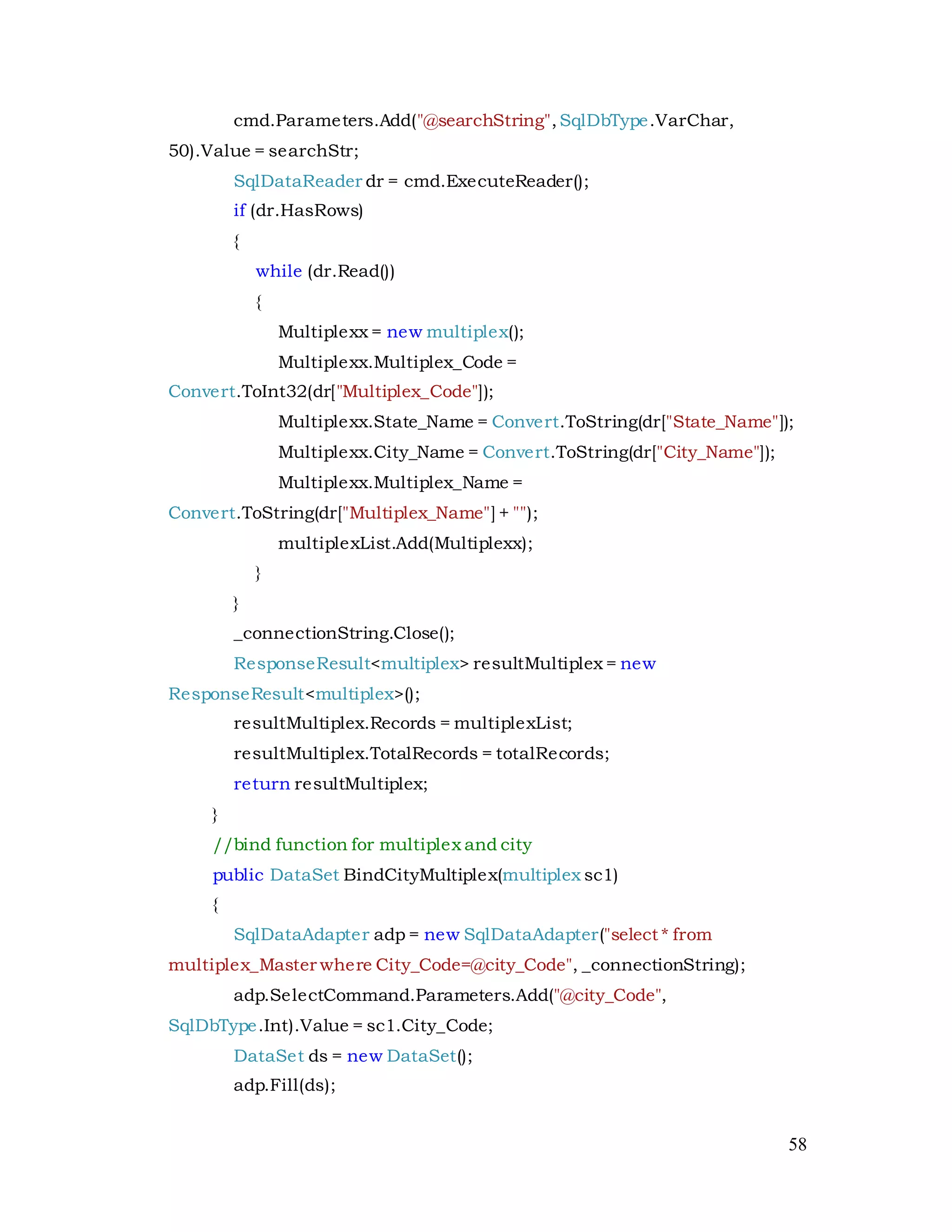 58
cmd.Parameters.Add("@searchString",SqlDbType.VarChar,
50).Value = searchStr;
SqlDataReader dr = cmd.ExecuteReader();
if (dr.HasRows)
{
while (dr.Read())
{
Multiplexx = new multiplex();
Multiplexx.Multiplex_Code =
Convert.ToInt32(dr["Multiplex_Code"]);
Multiplexx.State_Name = Convert.ToString(dr["State_Name"]);
Multiplexx.City_Name = Convert.ToString(dr["City_Name"]);
Multiplexx.Multiplex_Name =
Convert.ToString(dr["Multiplex_Name"] + "");
multiplexList.Add(Multiplexx);
}
}
_connectionString.Close();
ResponseResult<multiplex> resultMultiplex = new
ResponseResult<multiplex>();
resultMultiplex.Records = multiplexList;
resultMultiplex.TotalRecords = totalRecords;
return resultMultiplex;
}
//bind function for multiplex and city
public DataSet BindCityMultiplex(multiplex sc1)
{
SqlDataAdapter adp = new SqlDataAdapter("select * from
multiplex_Master where City_Code=@city_Code", _connectionString);
adp.SelectCommand.Parameters.Add("@city_Code",
SqlDbType.Int).Value = sc1.City_Code;
DataSet ds = new DataSet();
adp.Fill(ds);
 