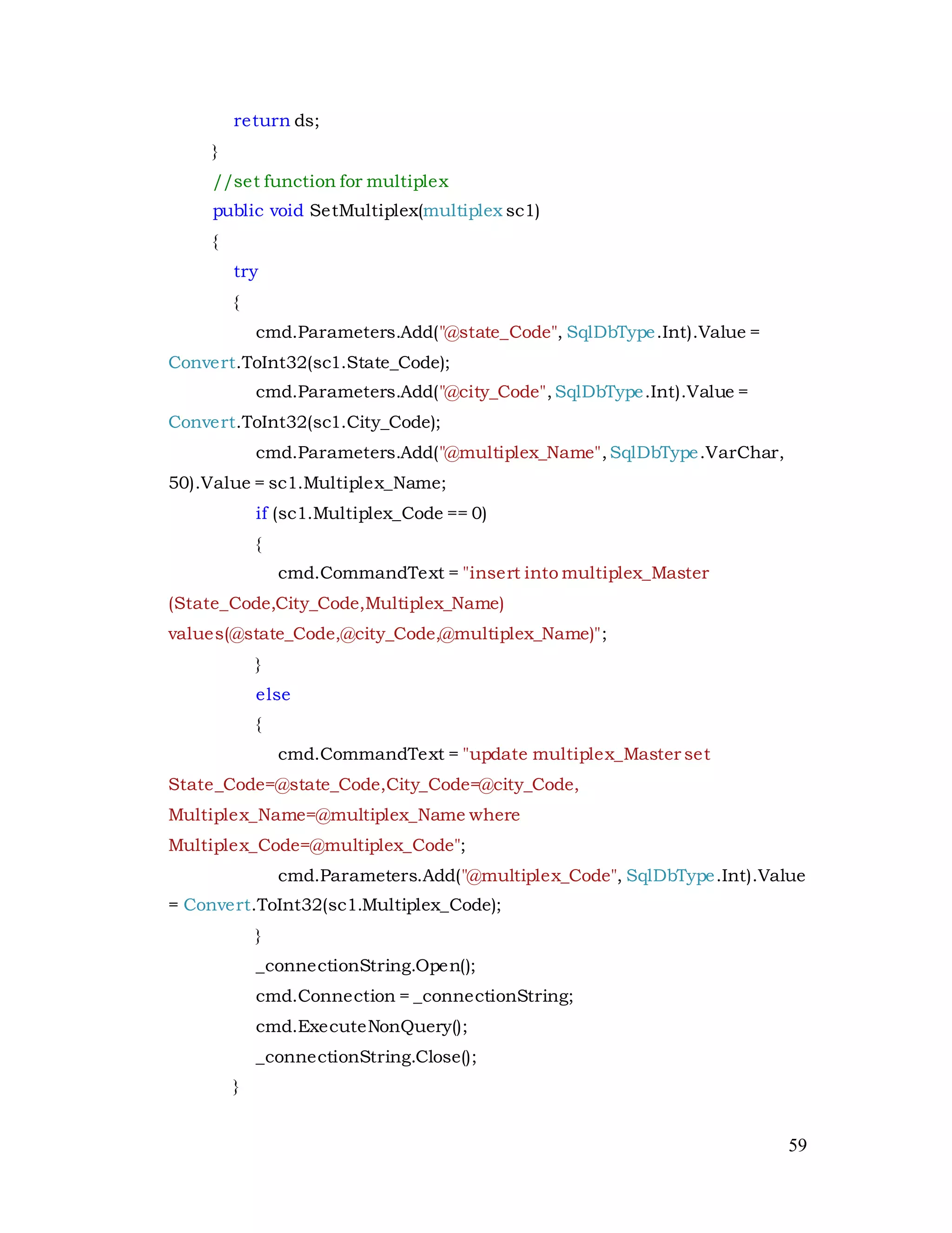 59
return ds;
}
//set function for multiplex
public void SetMultiplex(multiplex sc1)
{
try
{
cmd.Parameters.Add("@state_Code", SqlDbType.Int).Value =
Convert.ToInt32(sc1.State_Code);
cmd.Parameters.Add("@city_Code",SqlDbType.Int).Value =
Convert.ToInt32(sc1.City_Code);
cmd.Parameters.Add("@multiplex_Name",SqlDbType.VarChar,
50).Value = sc1.Multiplex_Name;
if (sc1.Multiplex_Code == 0)
{
cmd.CommandText = "insert into multiplex_Master
(State_Code,City_Code,Multiplex_Name)
values(@state_Code,@city_Code,@multiplex_Name)";
}
else
{
cmd.CommandText = "update multiplex_Master set
State_Code=@state_Code,City_Code=@city_Code,
Multiplex_Name=@multiplex_Name where
Multiplex_Code=@multiplex_Code";
cmd.Parameters.Add("@multiplex_Code", SqlDbType.Int).Value
= Convert.ToInt32(sc1.Multiplex_Code);
}
_connectionString.Open();
cmd.Connection = _connectionString;
cmd.ExecuteNonQuery();
_connectionString.Close();
}
 