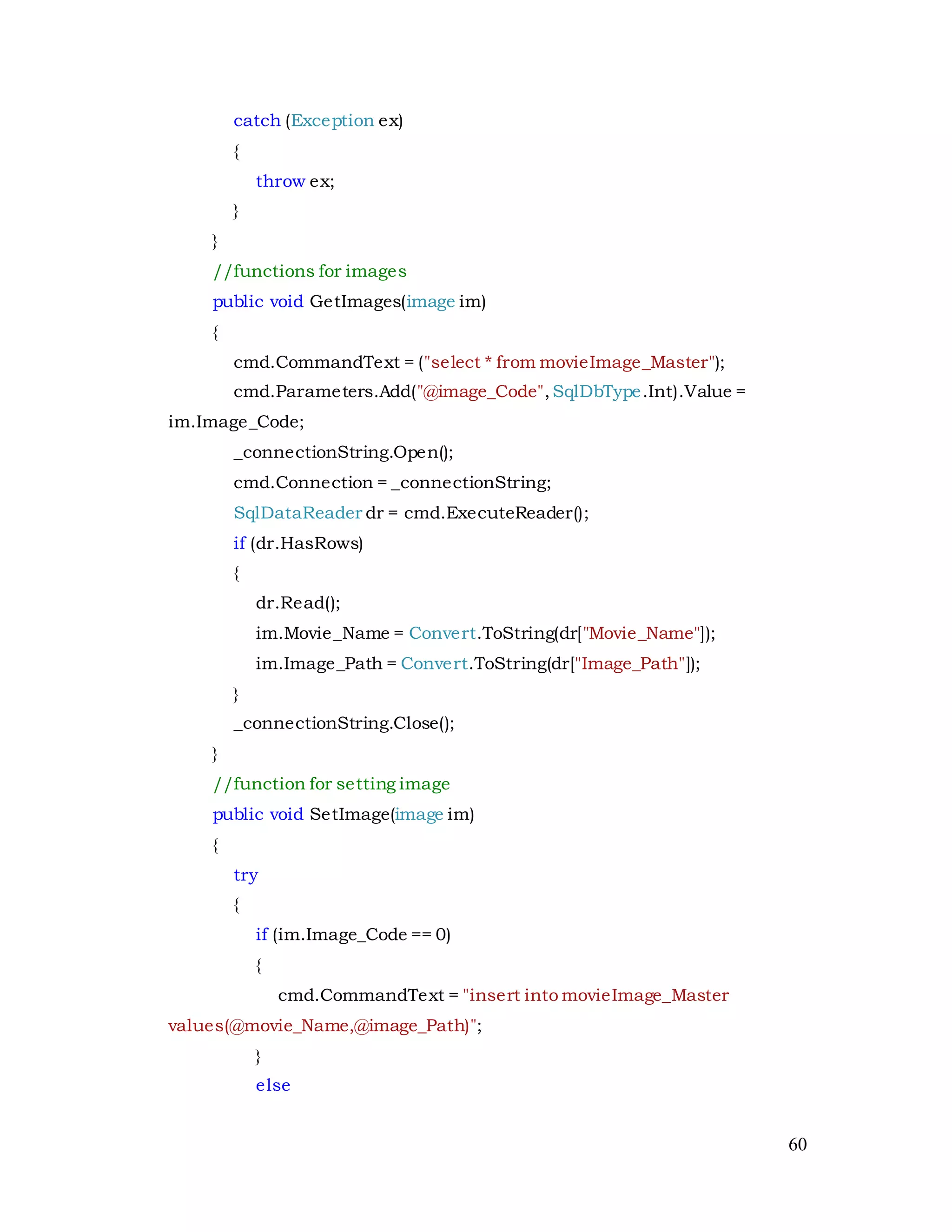 60
catch (Exception ex)
{
throw ex;
}
}
//functions for images
public void GetImages(image im)
{
cmd.CommandText = ("select * from movieImage_Master");
cmd.Parameters.Add("@image_Code",SqlDbType.Int).Value =
im.Image_Code;
_connectionString.Open();
cmd.Connection = _connectionString;
SqlDataReader dr = cmd.ExecuteReader();
if (dr.HasRows)
{
dr.Read();
im.Movie_Name = Convert.ToString(dr["Movie_Name"]);
im.Image_Path = Convert.ToString(dr["Image_Path"]);
}
_connectionString.Close();
}
//function for setting image
public void SetImage(image im)
{
try
{
if (im.Image_Code == 0)
{
cmd.CommandText = "insert into movieImage_Master
values(@movie_Name,@image_Path)";
}
else
 