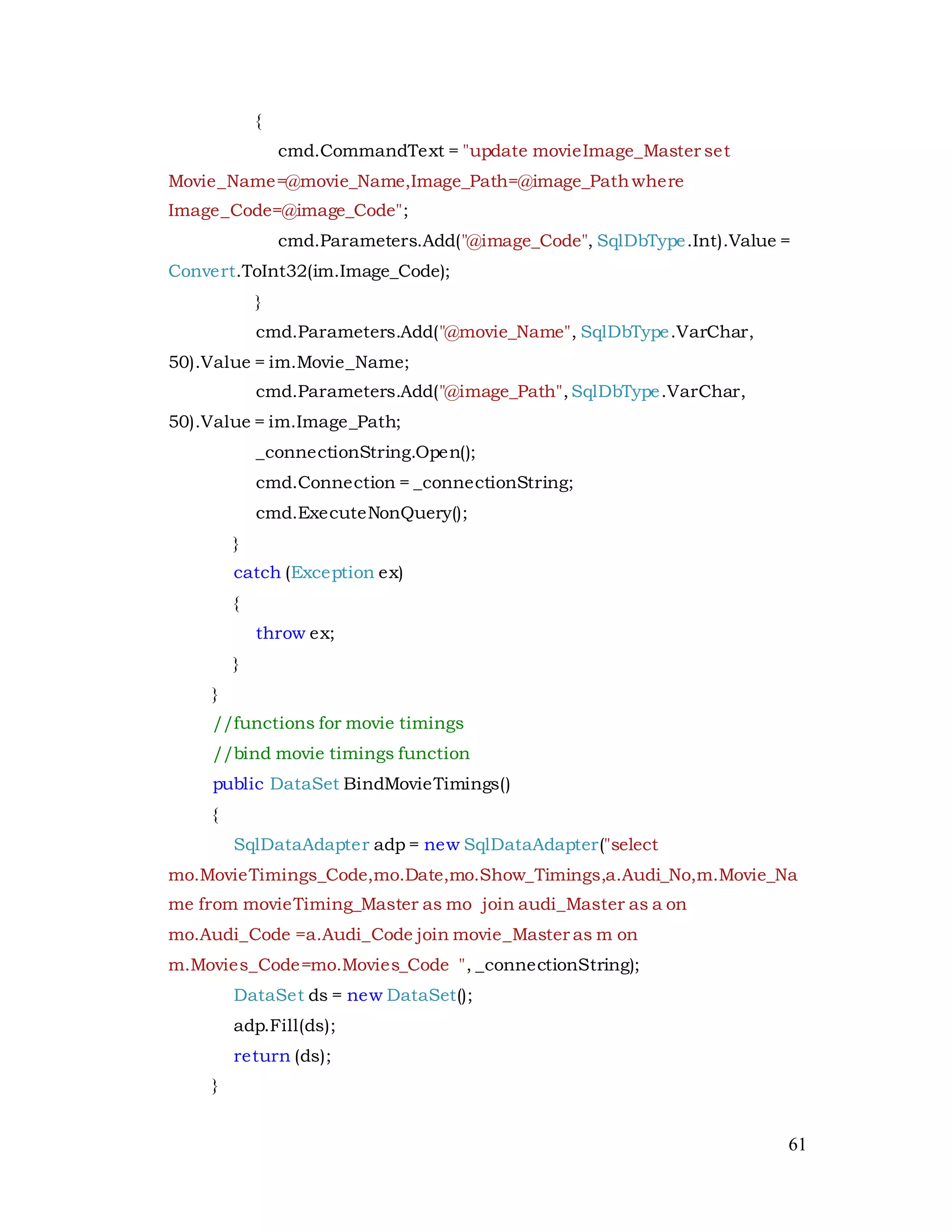 61
{
cmd.CommandText = "update movieImage_Master set
Movie_Name=@movie_Name,Image_Path=@image_Pathwhere
Image_Code=@image_Code";
cmd.Parameters.Add("@image_Code", SqlDbType.Int).Value =
Convert.ToInt32(im.Image_Code);
}
cmd.Parameters.Add("@movie_Name", SqlDbType.VarChar,
50).Value = im.Movie_Name;
cmd.Parameters.Add("@image_Path",SqlDbType.VarChar,
50).Value = im.Image_Path;
_connectionString.Open();
cmd.Connection = _connectionString;
cmd.ExecuteNonQuery();
}
catch (Exception ex)
{
throw ex;
}
}
//functions for movie timings
//bind movie timings function
public DataSet BindMovieTimings()
{
SqlDataAdapter adp = new SqlDataAdapter("select
mo.MovieTimings_Code,mo.Date,mo.Show_Timings,a.Audi_No,m.Movie_Na
me from movieTiming_Master as mo join audi_Master as a on
mo.Audi_Code =a.Audi_Code join movie_Master as m on
m.Movies_Code=mo.Movies_Code ", _connectionString);
DataSet ds = new DataSet();
adp.Fill(ds);
return (ds);
}
 
