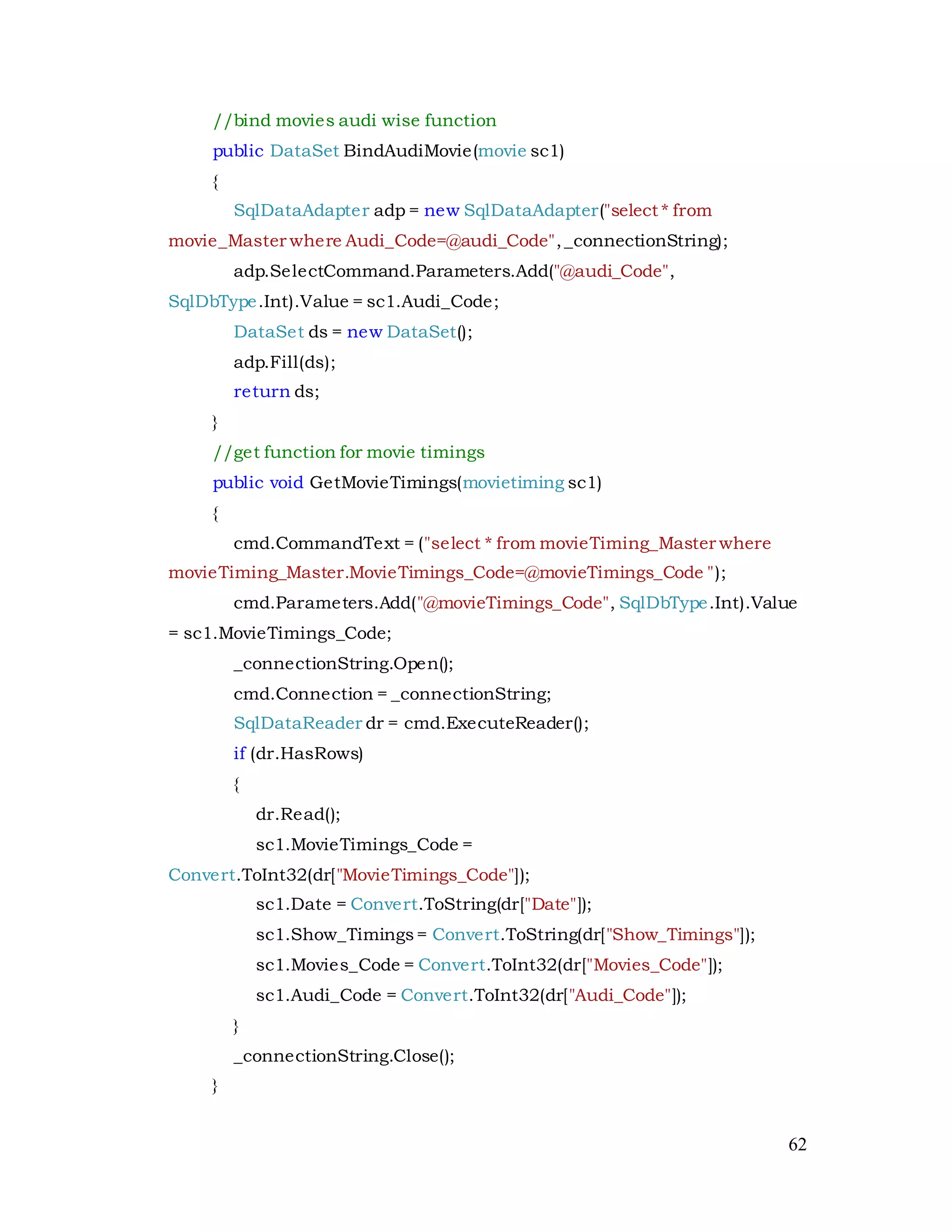 62
//bind movies audi wise function
public DataSet BindAudiMovie(movie sc1)
{
SqlDataAdapter adp = new SqlDataAdapter("select * from
movie_Master where Audi_Code=@audi_Code",_connectionString);
adp.SelectCommand.Parameters.Add("@audi_Code",
SqlDbType.Int).Value = sc1.Audi_Code;
DataSet ds = new DataSet();
adp.Fill(ds);
return ds;
}
//get function for movie timings
public void GetMovieTimings(movietiming sc1)
{
cmd.CommandText = ("select * from movieTiming_Master where
movieTiming_Master.MovieTimings_Code=@movieTimings_Code ");
cmd.Parameters.Add("@movieTimings_Code", SqlDbType.Int).Value
= sc1.MovieTimings_Code;
_connectionString.Open();
cmd.Connection = _connectionString;
SqlDataReader dr = cmd.ExecuteReader();
if (dr.HasRows)
{
dr.Read();
sc1.MovieTimings_Code =
Convert.ToInt32(dr["MovieTimings_Code"]);
sc1.Date = Convert.ToString(dr["Date"]);
sc1.Show_Timings= Convert.ToString(dr["Show_Timings"]);
sc1.Movies_Code = Convert.ToInt32(dr["Movies_Code"]);
sc1.Audi_Code = Convert.ToInt32(dr["Audi_Code"]);
}
_connectionString.Close();
}
 