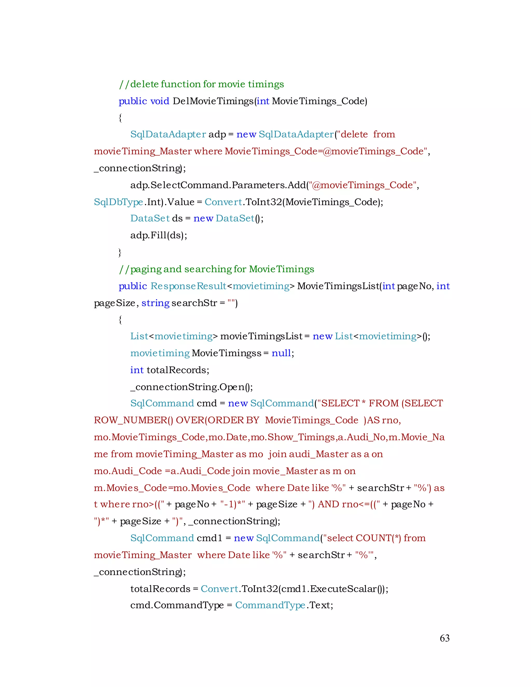 63
//delete function for movie timings
public void DelMovieTimings(int MovieTimings_Code)
{
SqlDataAdapter adp = new SqlDataAdapter("delete from
movieTiming_Master where MovieTimings_Code=@movieTimings_Code",
_connectionString);
adp.SelectCommand.Parameters.Add("@movieTimings_Code",
SqlDbType.Int).Value = Convert.ToInt32(MovieTimings_Code);
DataSet ds = new DataSet();
adp.Fill(ds);
}
//paging and searching for MovieTimings
public ResponseResult<movietiming> MovieTimingsList(int pageNo, int
pageSize, string searchStr = "")
{
List<movietiming> movieTimingsList = new List<movietiming>();
movietiming MovieTimingss= null;
int totalRecords;
_connectionString.Open();
SqlCommand cmd = new SqlCommand("SELECT * FROM (SELECT
ROW_NUMBER() OVER(ORDER BY MovieTimings_Code )AS rno,
mo.MovieTimings_Code,mo.Date,mo.Show_Timings,a.Audi_No,m.Movie_Na
me from movieTiming_Master as mo join audi_Master as a on
mo.Audi_Code =a.Audi_Code join movie_Master as m on
m.Movies_Code=mo.Movies_Code where Date like '%" + searchStr + "%') as
t where rno>((" + pageNo + "-1)*" + pageSize + ") AND rno<=((" + pageNo +
")*" + pageSize + ")", _connectionString);
SqlCommand cmd1 = new SqlCommand("select COUNT(*) from
movieTiming_Master where Date like '%" + searchStr + "%'",
_connectionString);
totalRecords = Convert.ToInt32(cmd1.ExecuteScalar());
cmd.CommandType = CommandType.Text;
 