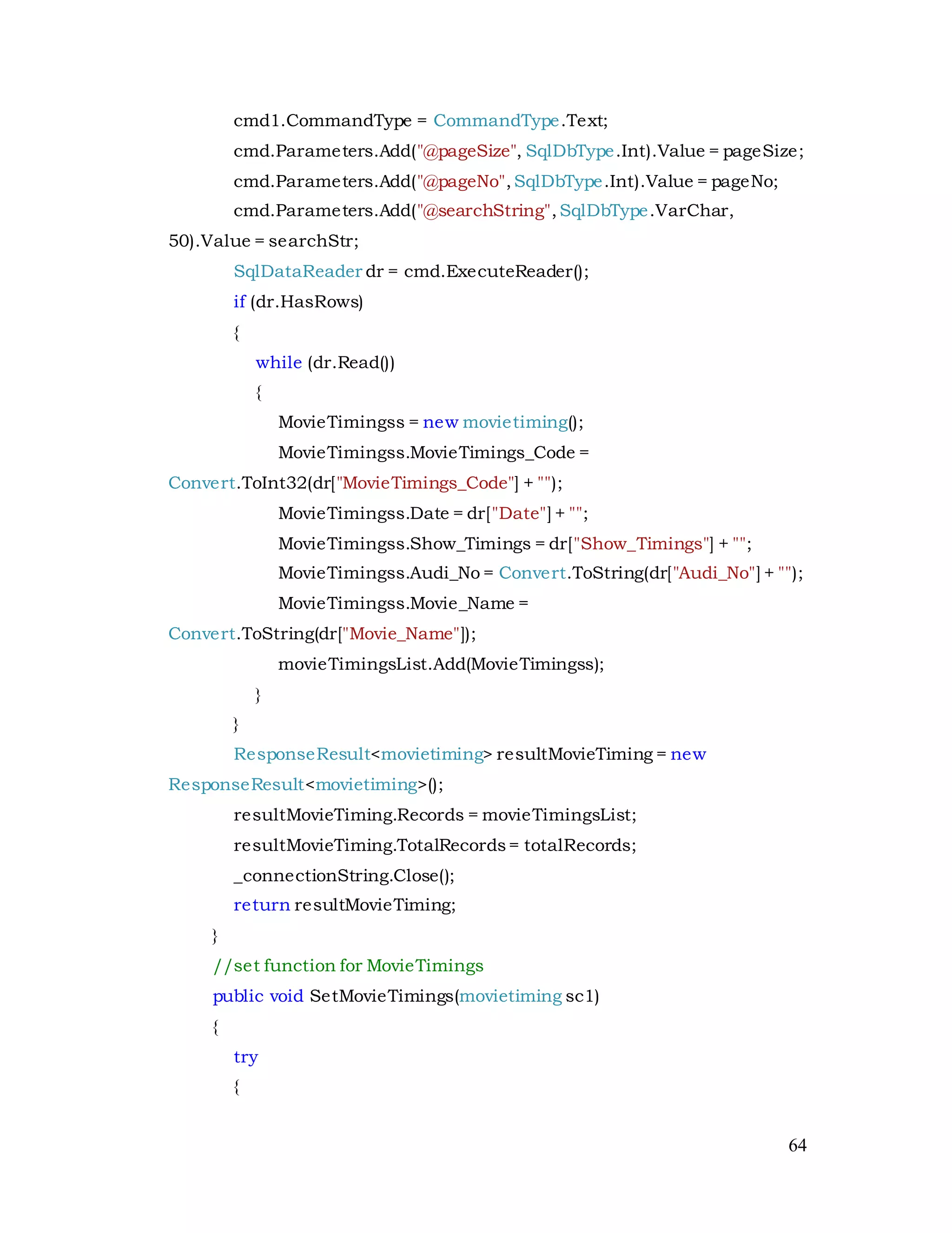 64
cmd1.CommandType = CommandType.Text;
cmd.Parameters.Add("@pageSize", SqlDbType.Int).Value = pageSize;
cmd.Parameters.Add("@pageNo",SqlDbType.Int).Value = pageNo;
cmd.Parameters.Add("@searchString",SqlDbType.VarChar,
50).Value = searchStr;
SqlDataReader dr = cmd.ExecuteReader();
if (dr.HasRows)
{
while (dr.Read())
{
MovieTimingss = new movietiming();
MovieTimingss.MovieTimings_Code =
Convert.ToInt32(dr["MovieTimings_Code"] + "");
MovieTimingss.Date = dr["Date"] + "";
MovieTimingss.Show_Timings = dr["Show_Timings"] + "";
MovieTimingss.Audi_No = Convert.ToString(dr["Audi_No"] + "");
MovieTimingss.Movie_Name =
Convert.ToString(dr["Movie_Name"]);
movieTimingsList.Add(MovieTimingss);
}
}
ResponseResult<movietiming> resultMovieTiming = new
ResponseResult<movietiming>();
resultMovieTiming.Records = movieTimingsList;
resultMovieTiming.TotalRecords= totalRecords;
_connectionString.Close();
return resultMovieTiming;
}
//set function for MovieTimings
public void SetMovieTimings(movietiming sc1)
{
try
{
 