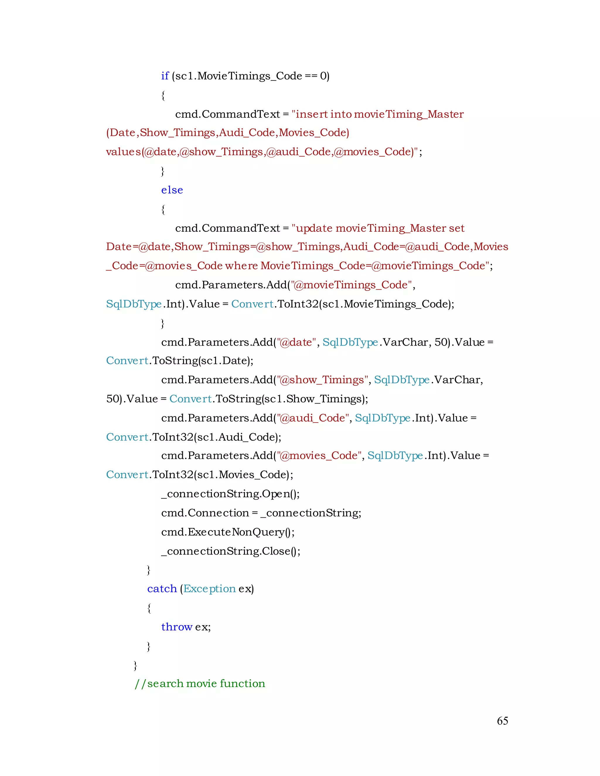 65
if (sc1.MovieTimings_Code == 0)
{
cmd.CommandText = "insert into movieTiming_Master
(Date,Show_Timings,Audi_Code,Movies_Code)
values(@date,@show_Timings,@audi_Code,@movies_Code)";
}
else
{
cmd.CommandText = "update movieTiming_Master set
Date=@date,Show_Timings=@show_Timings,Audi_Code=@audi_Code,Movies
_Code=@movies_Code where MovieTimings_Code=@movieTimings_Code";
cmd.Parameters.Add("@movieTimings_Code",
SqlDbType.Int).Value = Convert.ToInt32(sc1.MovieTimings_Code);
}
cmd.Parameters.Add("@date", SqlDbType.VarChar, 50).Value =
Convert.ToString(sc1.Date);
cmd.Parameters.Add("@show_Timings", SqlDbType.VarChar,
50).Value = Convert.ToString(sc1.Show_Timings);
cmd.Parameters.Add("@audi_Code", SqlDbType.Int).Value =
Convert.ToInt32(sc1.Audi_Code);
cmd.Parameters.Add("@movies_Code", SqlDbType.Int).Value =
Convert.ToInt32(sc1.Movies_Code);
_connectionString.Open();
cmd.Connection = _connectionString;
cmd.ExecuteNonQuery();
_connectionString.Close();
}
catch (Exception ex)
{
throw ex;
}
}
//search movie function
 