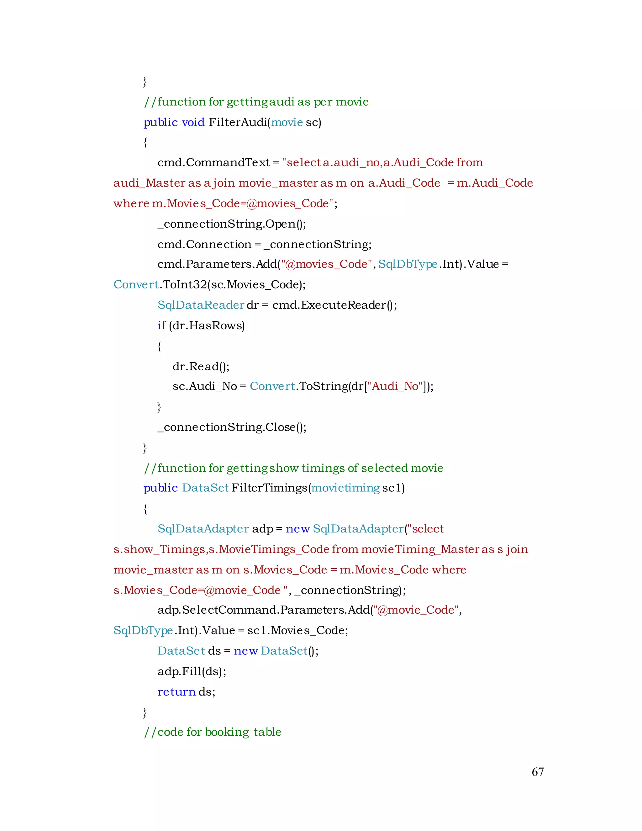 67
}
//function for gettingaudi as per movie
public void FilterAudi(movie sc)
{
cmd.CommandText = "select a.audi_no,a.Audi_Code from
audi_Master as a join movie_master as m on a.Audi_Code = m.Audi_Code
where m.Movies_Code=@movies_Code";
_connectionString.Open();
cmd.Connection = _connectionString;
cmd.Parameters.Add("@movies_Code",SqlDbType.Int).Value =
Convert.ToInt32(sc.Movies_Code);
SqlDataReader dr = cmd.ExecuteReader();
if (dr.HasRows)
{
dr.Read();
sc.Audi_No = Convert.ToString(dr["Audi_No"]);
}
_connectionString.Close();
}
//function for gettingshow timings of selected movie
public DataSet FilterTimings(movietiming sc1)
{
SqlDataAdapter adp = new SqlDataAdapter("select
s.show_Timings,s.MovieTimings_Code from movieTiming_Master as s join
movie_master as m on s.Movies_Code = m.Movies_Code where
s.Movies_Code=@movie_Code ", _connectionString);
adp.SelectCommand.Parameters.Add("@movie_Code",
SqlDbType.Int).Value = sc1.Movies_Code;
DataSet ds = new DataSet();
adp.Fill(ds);
return ds;
}
//code for booking table
 