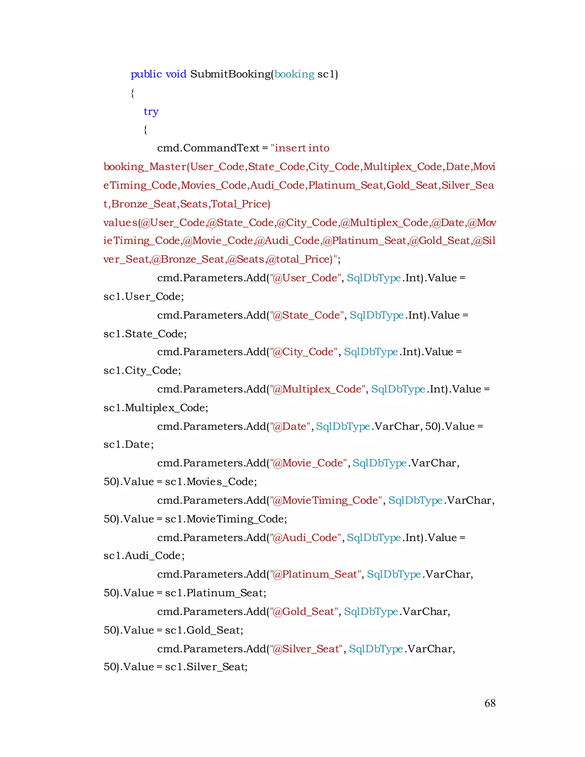 68
public void SubmitBooking(booking sc1)
{
try
{
cmd.CommandText = "insert into
booking_Master(User_Code,State_Code,City_Code,Multiplex_Code,Date,Movi
eTiming_Code,Movies_Code,Audi_Code,Platinum_Seat,Gold_Seat,Silver_Sea
t,Bronze_Seat,Seats,Total_Price)
values(@User_Code,@State_Code,@City_Code,@Multiplex_Code,@Date,@Mov
ieTiming_Code,@Movie_Code,@Audi_Code,@Platinum_Seat,@Gold_Seat,@Sil
ver_Seat,@Bronze_Seat,@Seats,@total_Price)";
cmd.Parameters.Add("@User_Code", SqlDbType.Int).Value =
sc1.User_Code;
cmd.Parameters.Add("@State_Code", SqlDbType.Int).Value =
sc1.State_Code;
cmd.Parameters.Add("@City_Code", SqlDbType.Int).Value =
sc1.City_Code;
cmd.Parameters.Add("@Multiplex_Code", SqlDbType.Int).Value =
sc1.Multiplex_Code;
cmd.Parameters.Add("@Date",SqlDbType.VarChar,50).Value =
sc1.Date;
cmd.Parameters.Add("@Movie_Code",SqlDbType.VarChar,
50).Value = sc1.Movies_Code;
cmd.Parameters.Add("@MovieTiming_Code", SqlDbType.VarChar,
50).Value = sc1.MovieTiming_Code;
cmd.Parameters.Add("@Audi_Code",SqlDbType.Int).Value =
sc1.Audi_Code;
cmd.Parameters.Add("@Platinum_Seat", SqlDbType.VarChar,
50).Value = sc1.Platinum_Seat;
cmd.Parameters.Add("@Gold_Seat", SqlDbType.VarChar,
50).Value = sc1.Gold_Seat;
cmd.Parameters.Add("@Silver_Seat", SqlDbType.VarChar,
50).Value = sc1.Silver_Seat;
 