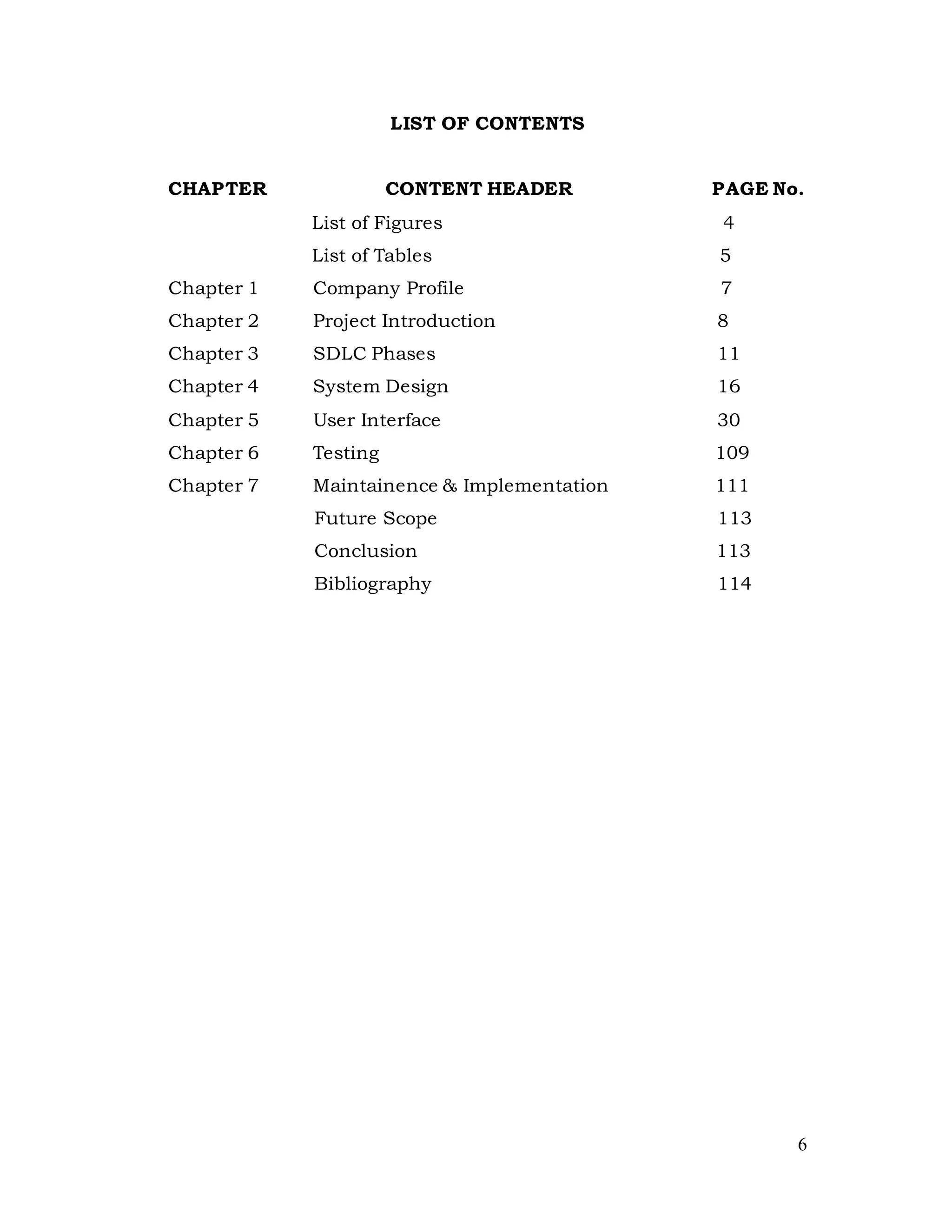 6
LIST OF CONTENTS
CHAPTER CONTENT HEADER PAGE No.
List of Figures 4
List of Tables 5
Chapter 1 Company Profile 7
Chapter 2 Project Introduction 8
Chapter 3 SDLC Phases 11
Chapter 4 System Design 16
Chapter 5 User Interface 30
Chapter 6 Testing 109
Chapter 7 Maintainence & Implementation 111
Future Scope 113
Conclusion 113
Bibliography 114
 