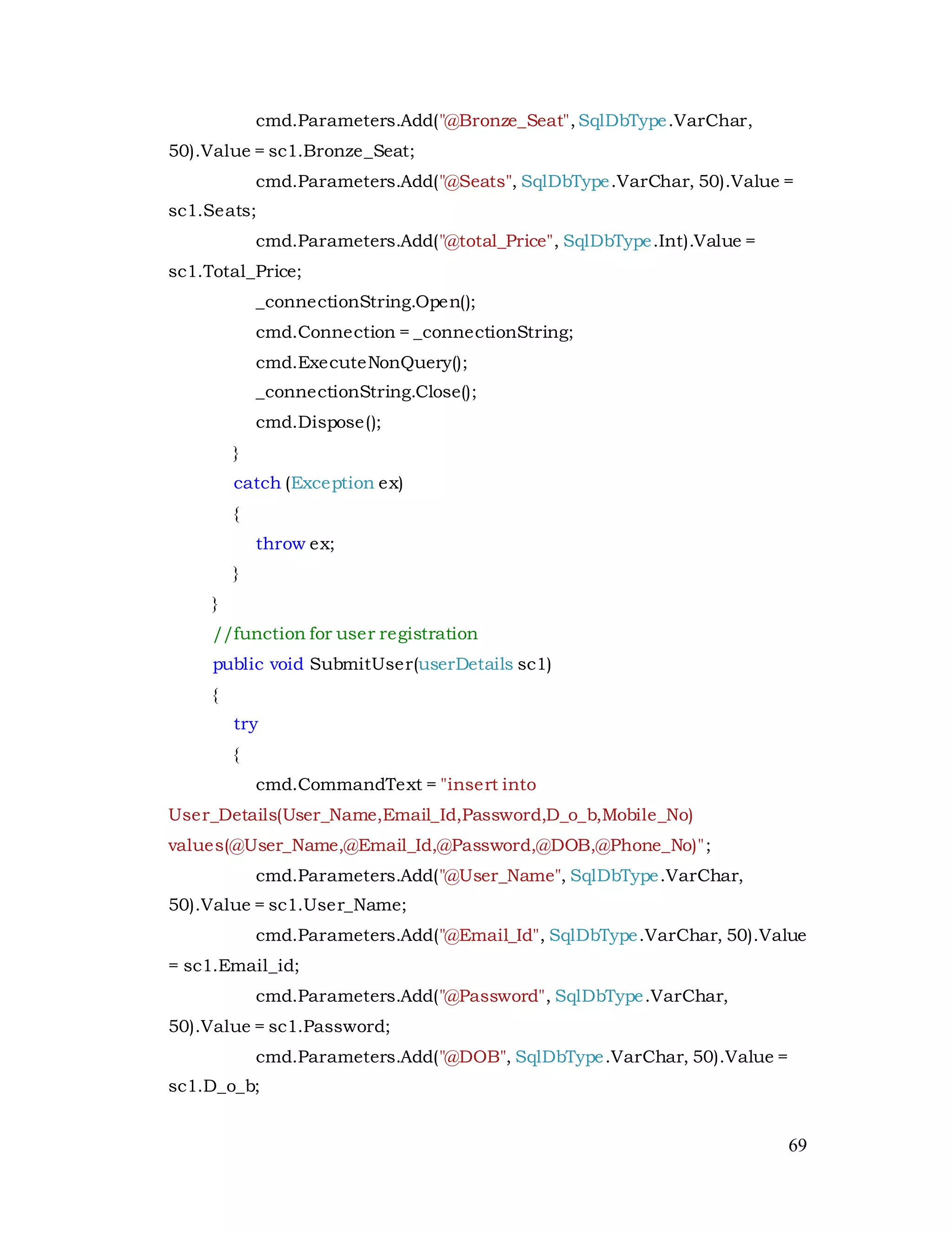 69
cmd.Parameters.Add("@Bronze_Seat",SqlDbType.VarChar,
50).Value = sc1.Bronze_Seat;
cmd.Parameters.Add("@Seats", SqlDbType.VarChar, 50).Value =
sc1.Seats;
cmd.Parameters.Add("@total_Price", SqlDbType.Int).Value =
sc1.Total_Price;
_connectionString.Open();
cmd.Connection = _connectionString;
cmd.ExecuteNonQuery();
_connectionString.Close();
cmd.Dispose();
}
catch (Exception ex)
{
throw ex;
}
}
//function for user registration
public void SubmitUser(userDetails sc1)
{
try
{
cmd.CommandText = "insert into
User_Details(User_Name,Email_Id,Password,D_o_b,Mobile_No)
values(@User_Name,@Email_Id,@Password,@DOB,@Phone_No)";
cmd.Parameters.Add("@User_Name", SqlDbType.VarChar,
50).Value = sc1.User_Name;
cmd.Parameters.Add("@Email_Id", SqlDbType.VarChar, 50).Value
= sc1.Email_id;
cmd.Parameters.Add("@Password", SqlDbType.VarChar,
50).Value = sc1.Password;
cmd.Parameters.Add("@DOB", SqlDbType.VarChar, 50).Value =
sc1.D_o_b;
 