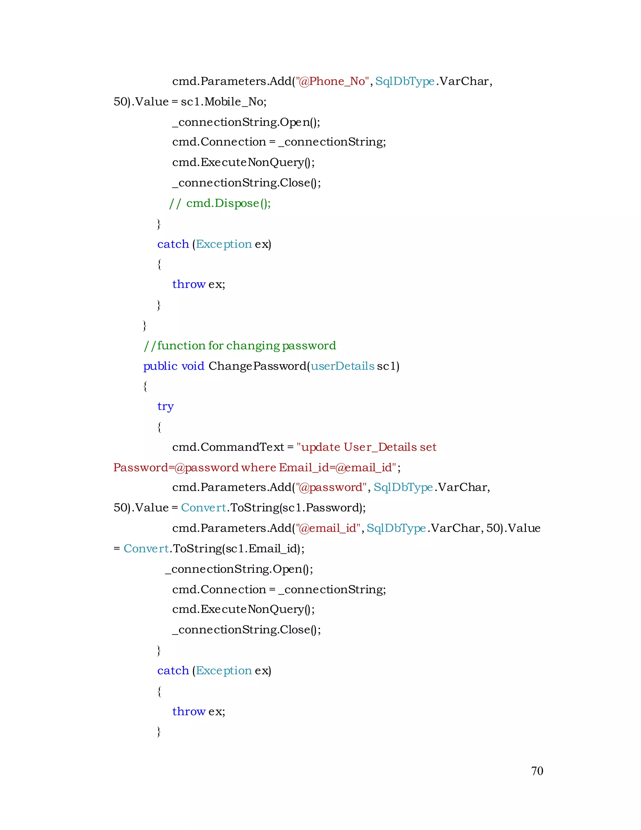 70
cmd.Parameters.Add("@Phone_No",SqlDbType.VarChar,
50).Value = sc1.Mobile_No;
_connectionString.Open();
cmd.Connection = _connectionString;
cmd.ExecuteNonQuery();
_connectionString.Close();
// cmd.Dispose();
}
catch (Exception ex)
{
throw ex;
}
}
//function for changing password
public void ChangePassword(userDetails sc1)
{
try
{
cmd.CommandText = "update User_Details set
Password=@password where Email_id=@email_id";
cmd.Parameters.Add("@password", SqlDbType.VarChar,
50).Value = Convert.ToString(sc1.Password);
cmd.Parameters.Add("@email_id",SqlDbType.VarChar,50).Value
= Convert.ToString(sc1.Email_id);
_connectionString.Open();
cmd.Connection = _connectionString;
cmd.ExecuteNonQuery();
_connectionString.Close();
}
catch (Exception ex)
{
throw ex;
}
 
