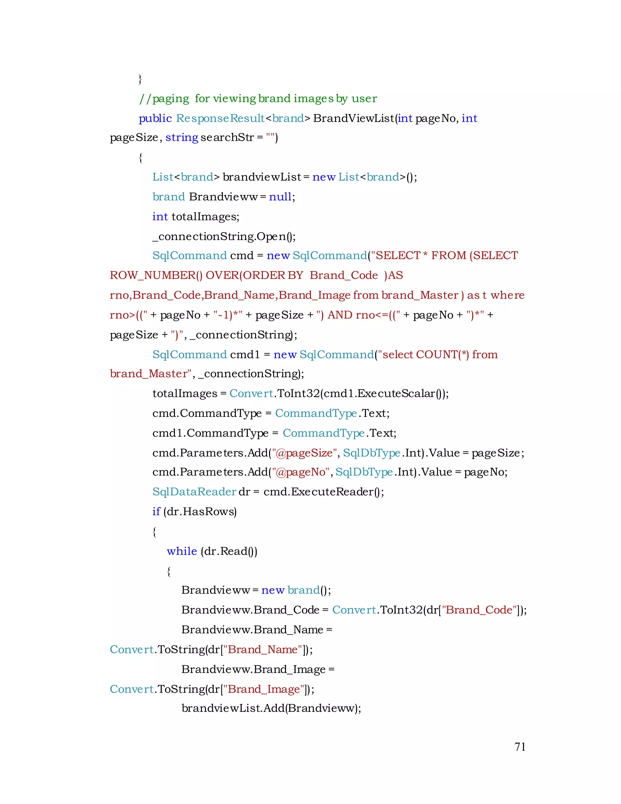 71
}
//paging for viewing brand imagesby user
public ResponseResult<brand> BrandViewList(int pageNo, int
pageSize, string searchStr = "")
{
List<brand> brandviewList = new List<brand>();
brand Brandvieww = null;
int totalImages;
_connectionString.Open();
SqlCommand cmd = new SqlCommand("SELECT * FROM (SELECT
ROW_NUMBER() OVER(ORDER BY Brand_Code )AS
rno,Brand_Code,Brand_Name,Brand_Image from brand_Master ) as t where
rno>((" + pageNo + "-1)*" + pageSize + ") AND rno<=((" + pageNo + ")*" +
pageSize + ")", _connectionString);
SqlCommand cmd1 = new SqlCommand("select COUNT(*) from
brand_Master", _connectionString);
totalImages = Convert.ToInt32(cmd1.ExecuteScalar());
cmd.CommandType = CommandType.Text;
cmd1.CommandType = CommandType.Text;
cmd.Parameters.Add("@pageSize", SqlDbType.Int).Value = pageSize;
cmd.Parameters.Add("@pageNo",SqlDbType.Int).Value = pageNo;
SqlDataReader dr = cmd.ExecuteReader();
if (dr.HasRows)
{
while (dr.Read())
{
Brandvieww = new brand();
Brandvieww.Brand_Code = Convert.ToInt32(dr["Brand_Code"]);
Brandvieww.Brand_Name =
Convert.ToString(dr["Brand_Name"]);
Brandvieww.Brand_Image =
Convert.ToString(dr["Brand_Image"]);
brandviewList.Add(Brandvieww);
 