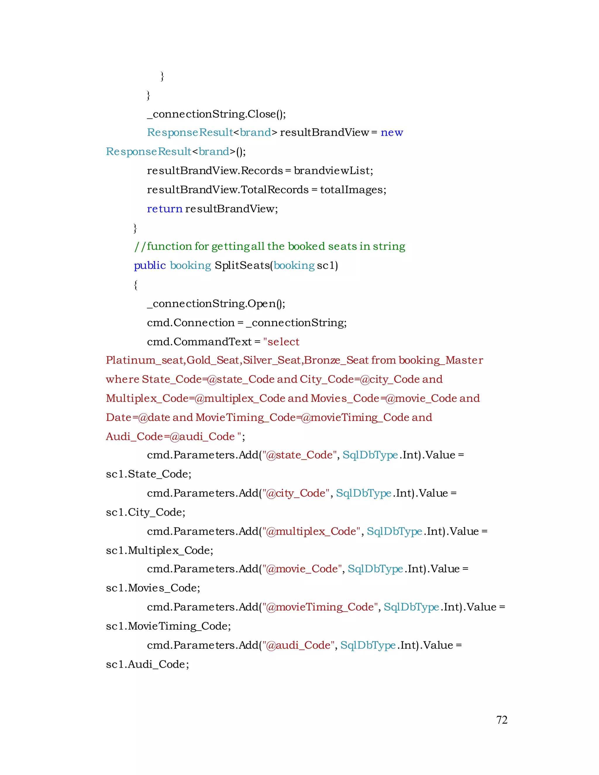 72
}
}
_connectionString.Close();
ResponseResult<brand> resultBrandView = new
ResponseResult<brand>();
resultBrandView.Records= brandviewList;
resultBrandView.TotalRecords = totalImages;
return resultBrandView;
}
//function for gettingall the booked seats in string
public booking SplitSeats(booking sc1)
{
_connectionString.Open();
cmd.Connection = _connectionString;
cmd.CommandText = "select
Platinum_seat,Gold_Seat,Silver_Seat,Bronze_Seat from booking_Master
where State_Code=@state_Code and City_Code=@city_Code and
Multiplex_Code=@multiplex_Code and Movies_Code=@movie_Code and
Date=@date and MovieTiming_Code=@movieTiming_Code and
Audi_Code=@audi_Code ";
cmd.Parameters.Add("@state_Code", SqlDbType.Int).Value =
sc1.State_Code;
cmd.Parameters.Add("@city_Code", SqlDbType.Int).Value =
sc1.City_Code;
cmd.Parameters.Add("@multiplex_Code", SqlDbType.Int).Value =
sc1.Multiplex_Code;
cmd.Parameters.Add("@movie_Code", SqlDbType.Int).Value =
sc1.Movies_Code;
cmd.Parameters.Add("@movieTiming_Code", SqlDbType.Int).Value =
sc1.MovieTiming_Code;
cmd.Parameters.Add("@audi_Code", SqlDbType.Int).Value =
sc1.Audi_Code;
 