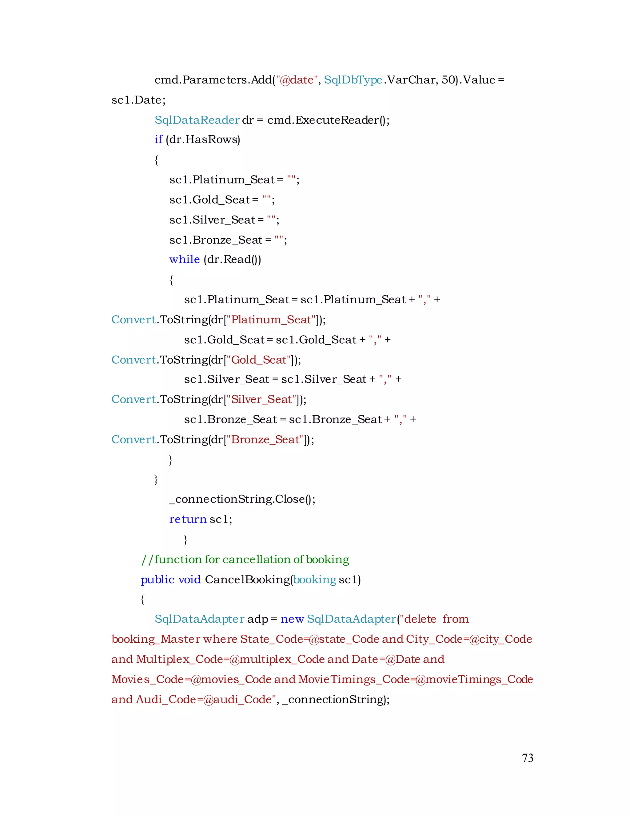 73
cmd.Parameters.Add("@date", SqlDbType.VarChar, 50).Value =
sc1.Date;
SqlDataReader dr = cmd.ExecuteReader();
if (dr.HasRows)
{
sc1.Platinum_Seat = "";
sc1.Gold_Seat = "";
sc1.Silver_Seat = "";
sc1.Bronze_Seat = "";
while (dr.Read())
{
sc1.Platinum_Seat = sc1.Platinum_Seat + "," +
Convert.ToString(dr["Platinum_Seat"]);
sc1.Gold_Seat = sc1.Gold_Seat + "," +
Convert.ToString(dr["Gold_Seat"]);
sc1.Silver_Seat = sc1.Silver_Seat + "," +
Convert.ToString(dr["Silver_Seat"]);
sc1.Bronze_Seat = sc1.Bronze_Seat + "," +
Convert.ToString(dr["Bronze_Seat"]);
}
}
_connectionString.Close();
return sc1;
}
//function for cancellation of booking
public void CancelBooking(booking sc1)
{
SqlDataAdapter adp = new SqlDataAdapter("delete from
booking_Master where State_Code=@state_Code and City_Code=@city_Code
and Multiplex_Code=@multiplex_Code and Date=@Date and
Movies_Code=@movies_Code and MovieTimings_Code=@movieTimings_Code
and Audi_Code=@audi_Code", _connectionString);
 